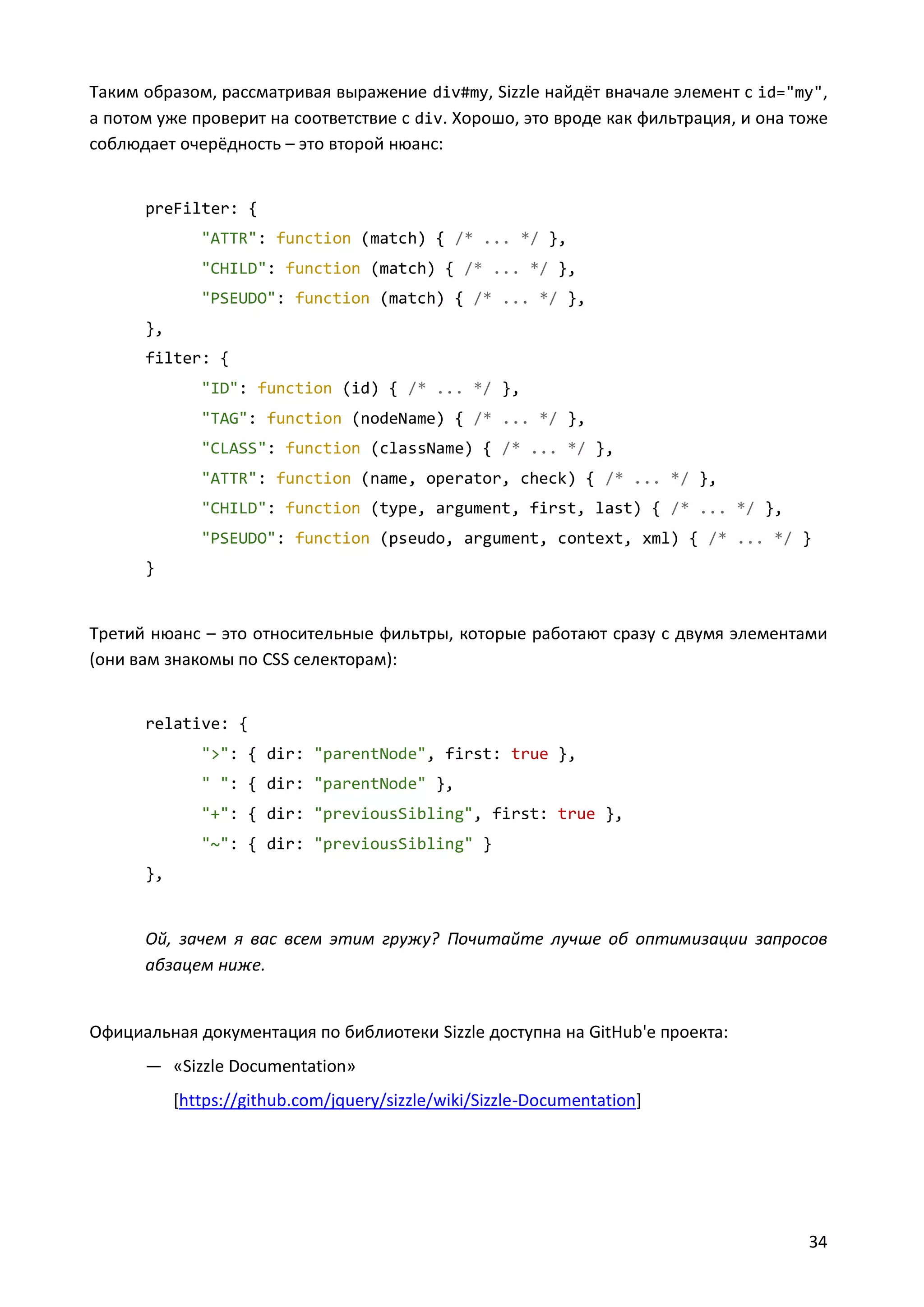 Таким образом, рассматривая выражение div#my, Sizzle найдёт вначале элемент с id="my",
а потом уже проверит на соответствие с div. Хорошо, это вроде как фильтрация, и она тоже
соблюдает очерёдность – это второй нюанс:

preFilter: {
"ATTR": function (match) { /* ... */ },
"CHILD": function (match) { /* ... */ },
"PSEUDO": function (match) { /* ... */ },
},
filter: {
"ID": function (id) { /* ... */ },
"TAG": function (nodeName) { /* ... */ },
"CLASS": function (className) { /* ... */ },
"ATTR": function (name, operator, check) { /* ... */ },
"CHILD": function (type, argument, first, last) { /* ... */ },
"PSEUDO": function (pseudo, argument, context, xml) { /* ... */ }
}

Третий нюанс – это относительные фильтры, которые работают сразу с двумя элементами
(они вам знакомы по CSS селекторам):

relative: {
">": { dir: "parentNode", first: true },
" ": { dir: "parentNode" },
"+": { dir: "previousSibling", first: true },
"~": { dir: "previousSibling" }
},

Ой, зачем я вас всем этим гружу? Почитайте лучше об оптимизации запросов
абзацем ниже.

Официальная документация по библиотеки Sizzle доступна на GitHub'е проекта:
— «Sizzle Documentation»
[https://github.com/jquery/sizzle/wiki/Sizzle-Documentation]

34

 