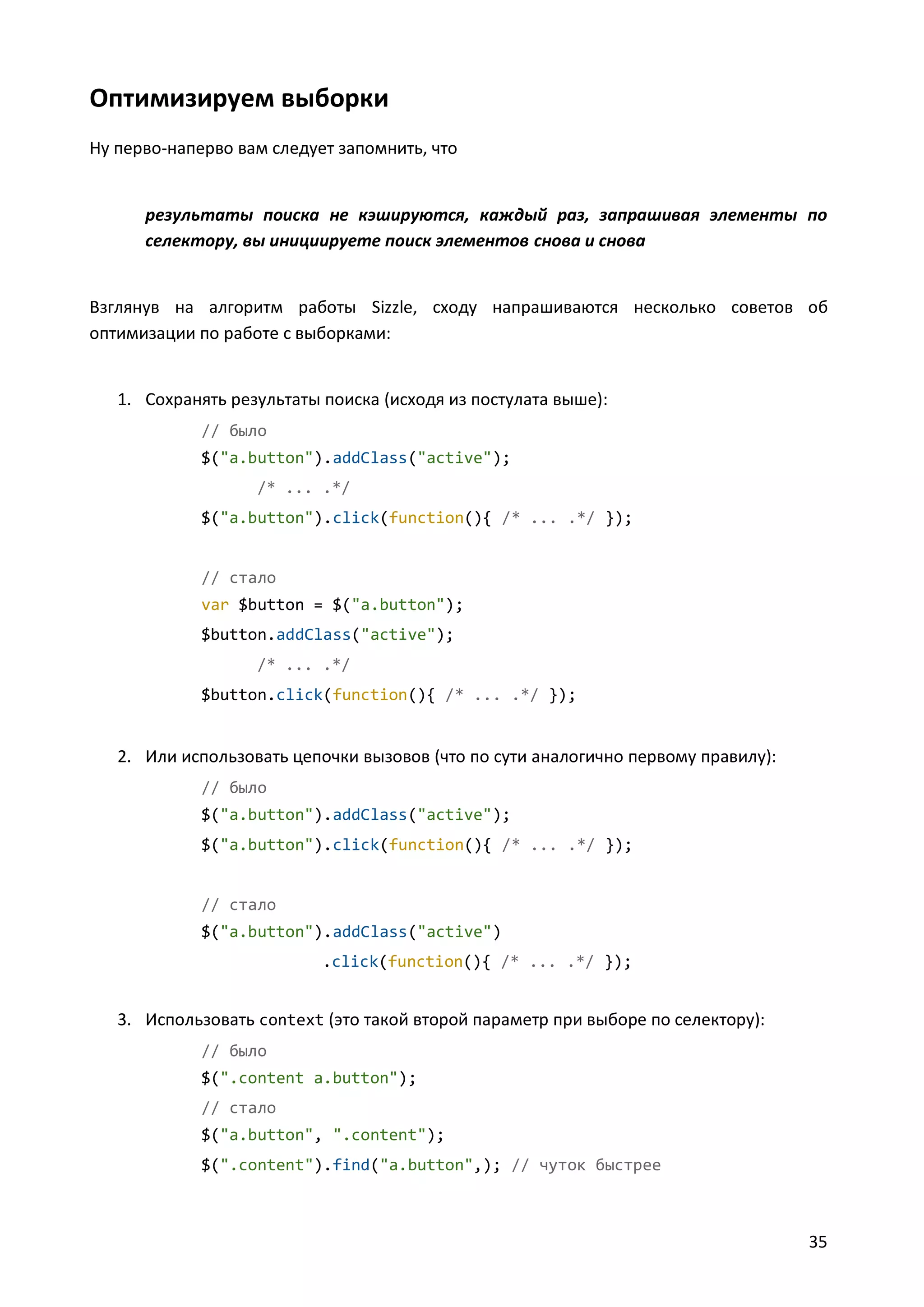 Оптимизируем выборки
Ну перво-наперво вам следует запомнить, что

результаты поиска не кэшируются, каждый раз, запрашивая элементы по
селектору, вы инициируете поиск элементов снова и снова

Взглянув на алгоритм работы Sizzle, сходу напрашиваются несколько советов об
оптимизации по работе с выборками:

1. Сохранять результаты поиска (исходя из постулата выше):
// было
$("a.button").addClass("active");
/* ... .*/
$("a.button").click(function(){ /* ... .*/ });

// стало
var $button = $("a.button");
$button.addClass("active");
/* ... .*/
$button.click(function(){ /* ... .*/ });

2. Или использовать цепочки вызовов (что по сути аналогично первому правилу):
// было
$("a.button").addClass("active");
$("a.button").click(function(){ /* ... .*/ });

// стало
$("a.button").addClass("active")
.click(function(){ /* ... .*/ });

3. Использовать context (это такой второй параметр при выборе по селектору):
// было
$(".content a.button");
// стало
$("a.button", ".content");
$(".content").find("a.button",); // чуток быстрее

35

 