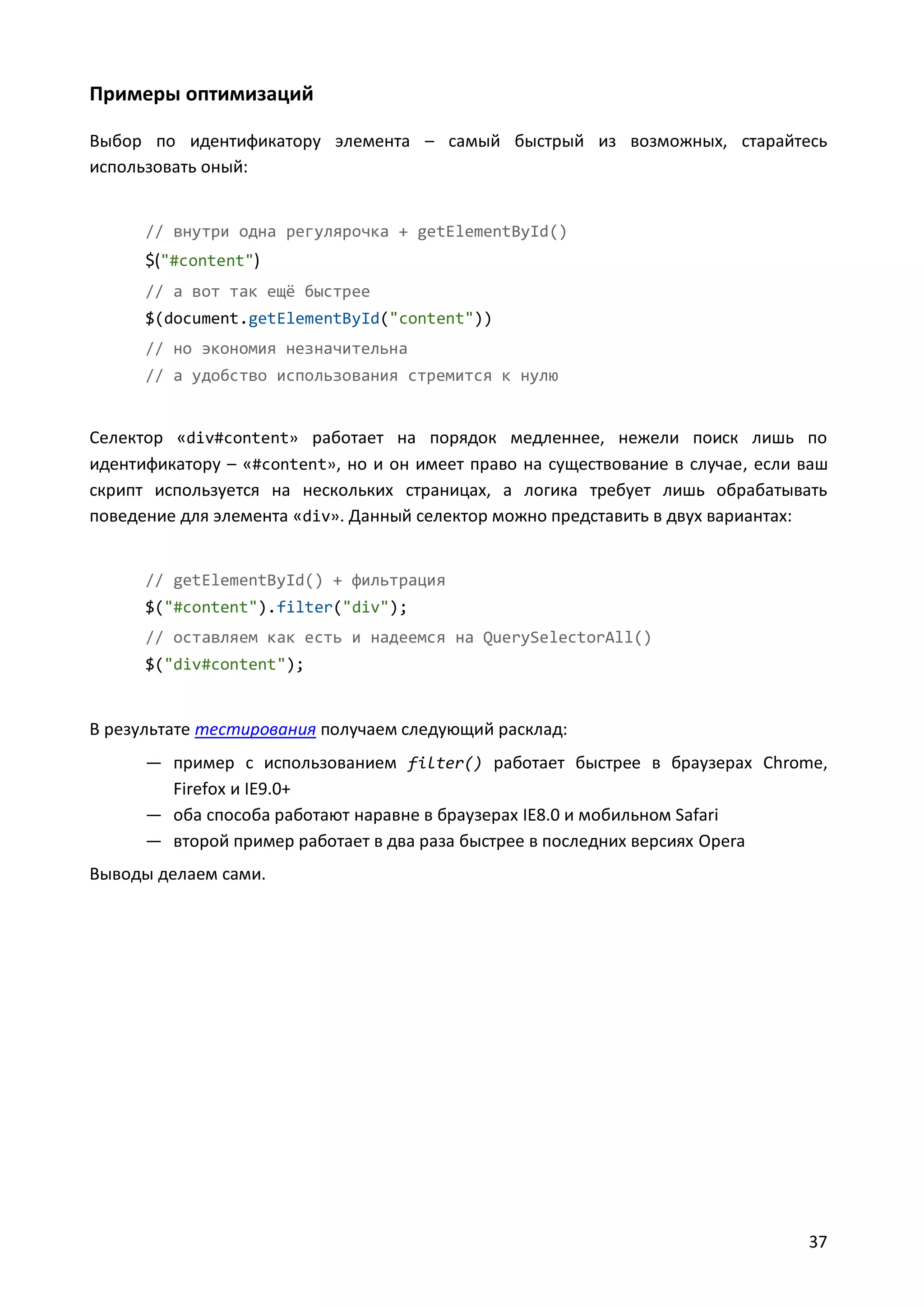 Примеры оптимизаций
Выбор по идентификатору элемента – самый быстрый из возможных, старайтесь
использовать оный:

// внутри одна регулярочка + getElementById()

$("#content")
// а вот так ещё быстрее
$(document.getElementById("content"))
// но экономия незначительна
// а удобство использования стремится к нулю

Селектор «div#content» работает на порядок медленнее, нежели поиск лишь по
идентификатору – «#content», но и он имеет право на существование в случае, если ваш
скрипт используется на нескольких страницах, а логика требует лишь обрабатывать
поведение для элемента «div». Данный селектор можно представить в двух вариантах:

// getElementById() + фильтрация
$("#content").filter("div");
// оставляем как есть и надеемся на QuerySelectorAll()
$("div#content");

В результате тестирования получаем следующий расклад:
— пример с использованием filter() работает быстрее в браузерах Chrome,
Firefox и IE9.0+
— оба способа работают наравне в браузерах IE8.0 и мобильном Safari
— второй пример работает в два раза быстрее в последних версиях Opera
Выводы делаем сами.

37

 