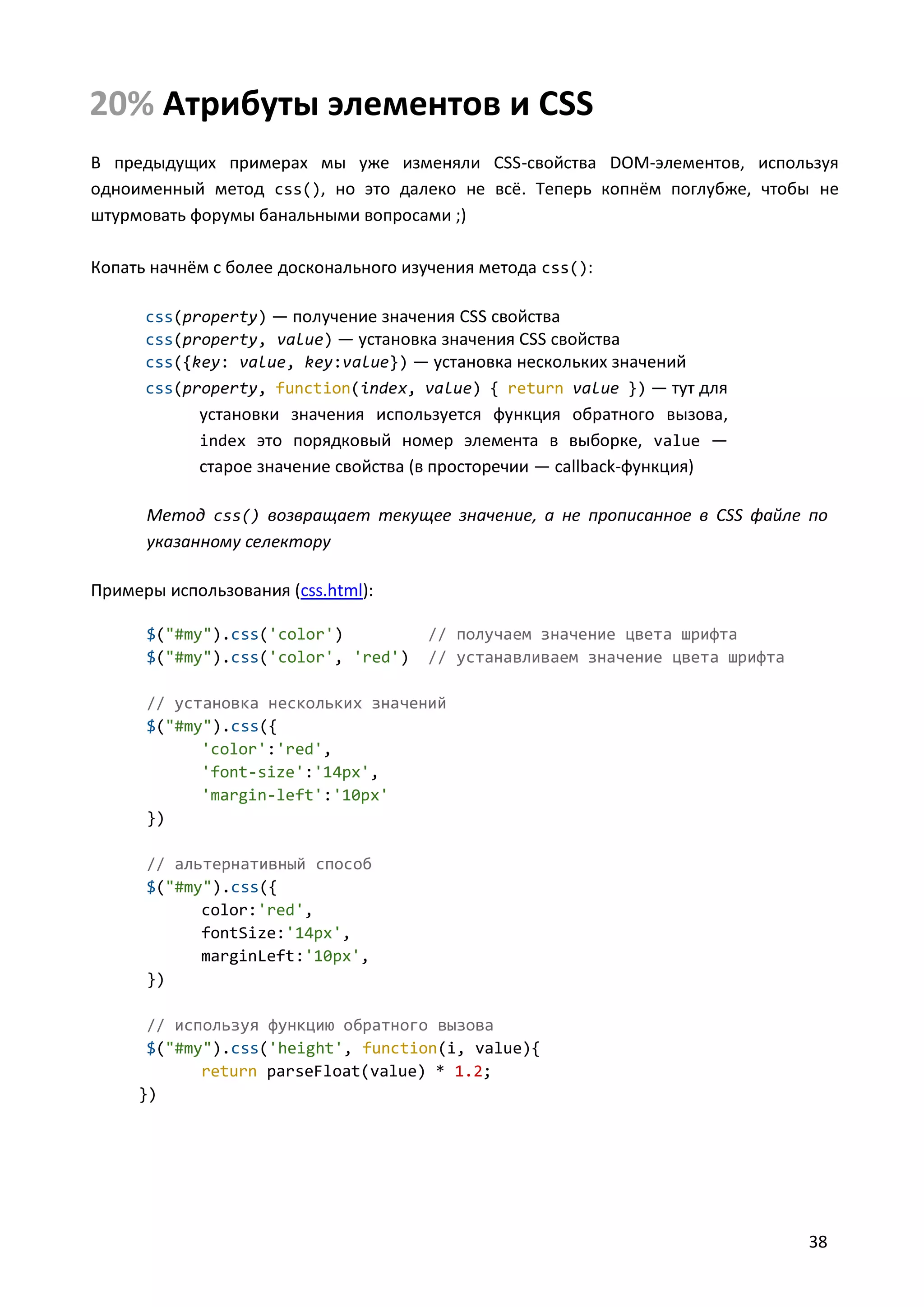 20% Атрибуты элементов и CSS
В предыдущих примерах мы уже изменяли CSS-свойства DOM-элементов, используя
одноименный метод css(), но это далеко не всё. Теперь копнём поглубже, чтобы не
штурмовать форумы банальными вопросами ;)
Копать начнём с более досконального изучения метода css():
css(property) — получение значения CSS свойства
css(property, value) — установка значения CSS свойства
css({key: value, key:value}) — установка нескольких значений
css(property, function(index, value) { return value }) — тут для

установки значения используется функция обратного вызова,
index это порядковый номер элемента в выборке, value —
старое значение свойства (в просторечии — callback-функция)
Метод css() возвращает текущее значение, а не прописанное в CSS файле по
указанному селектору
Примеры использования (css.html):
$("#my").css('color')
$("#my").css('color', 'red')

// получаем значение цвета шрифта
// устанавливаем значение цвета шрифта

// установка нескольких значений
$("#my").css({
'color':'red',
'font-size':'14px',
'margin-left':'10px'
})
// альтернативный способ
$("#my").css({
color:'red',
fontSize:'14px',
marginLeft:'10px',
})
// используя функцию обратного вызова
$("#my").css('height', function(i, value){
return parseFloat(value) * 1.2;
})

38

 