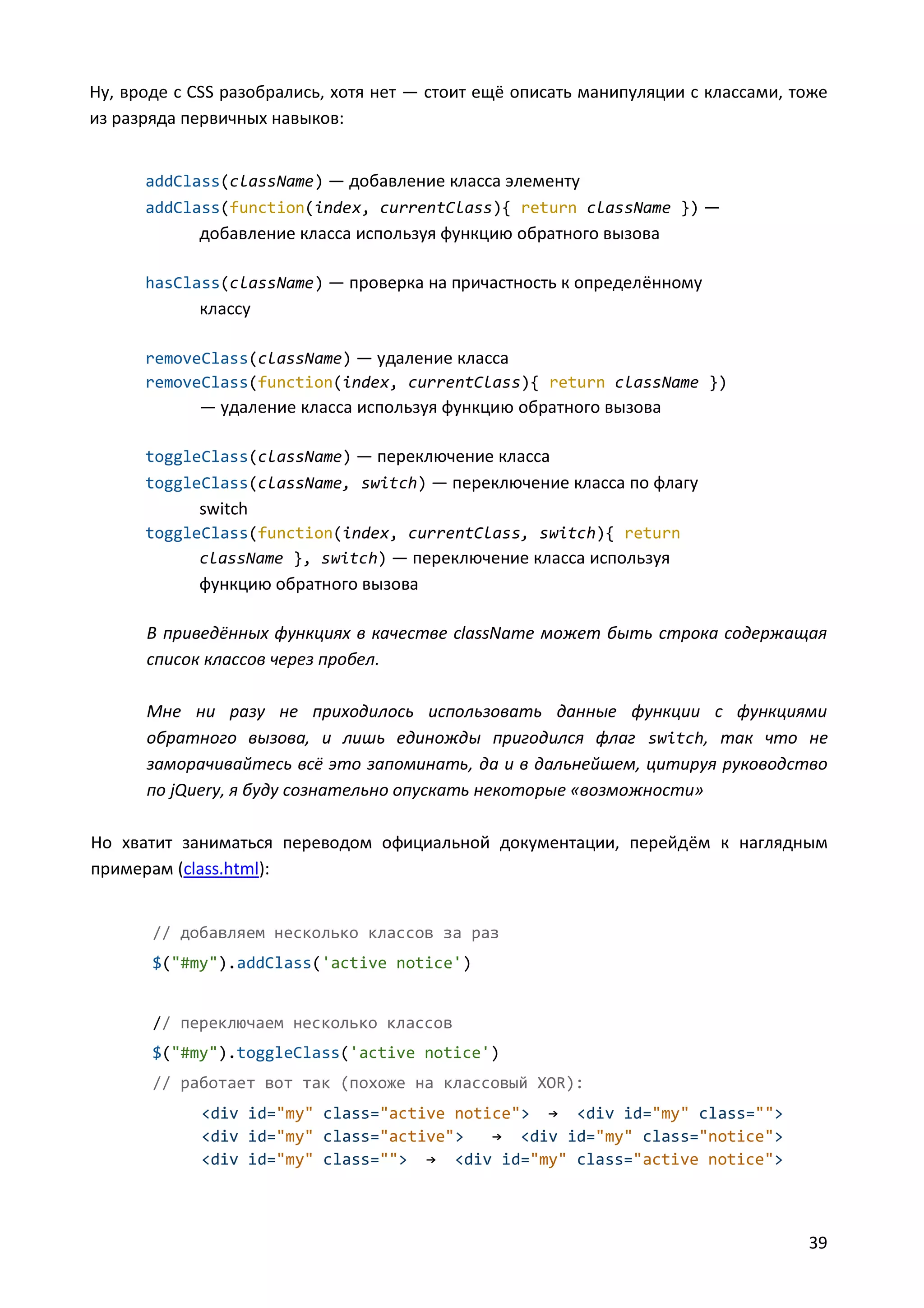 Ну, вроде с CSS разобрались, хотя нет — стоит ещё описать манипуляции с классами, тоже
из разряда первичных навыков:
addClass(className) — добавление класса элементу
addClass(function(index, currentClass){ return className }) —

добавление класса используя функцию обратного вызова
hasClass(className) — проверка на причастность к определённому

классу
removeClass(className) — удаление класса
removeClass(function(index, currentClass){ return className })

— удаление класса используя функцию обратного вызова
toggleClass(className) — переключение класса
toggleClass(className, switch) — переключение класса по флагу

switch
toggleClass(function(index, currentClass, switch){ return
className }, switch) — переключение класса используя

функцию обратного вызова
В приведённых функциях в качестве className может быть строка содержащая
список классов через пробел.
Мне ни разу не приходилось использовать данные функции с функциями
обратного вызова, и лишь единожды пригодился флаг switch, так что не
заморачивайтесь всё это запоминать, да и в дальнейшем, цитируя руководство
по jQuery, я буду сознательно опускать некоторые «возможности»
Но хватит заниматься переводом официальной документации, перейдём к наглядным
примерам (class.html):
// добавляем несколько классов за раз
$("#my").addClass('active notice')

// переключаем несколько классов
$("#my").toggleClass('active notice')
// работает вот так (похоже на классовый XOR):
<div id="my" class="active notice"> → <div id="my" class="">
<div id="my" class="active">
→ <div id="my" class="notice">
<div id="my" class=""> → <div id="my" class="active notice">

39

 