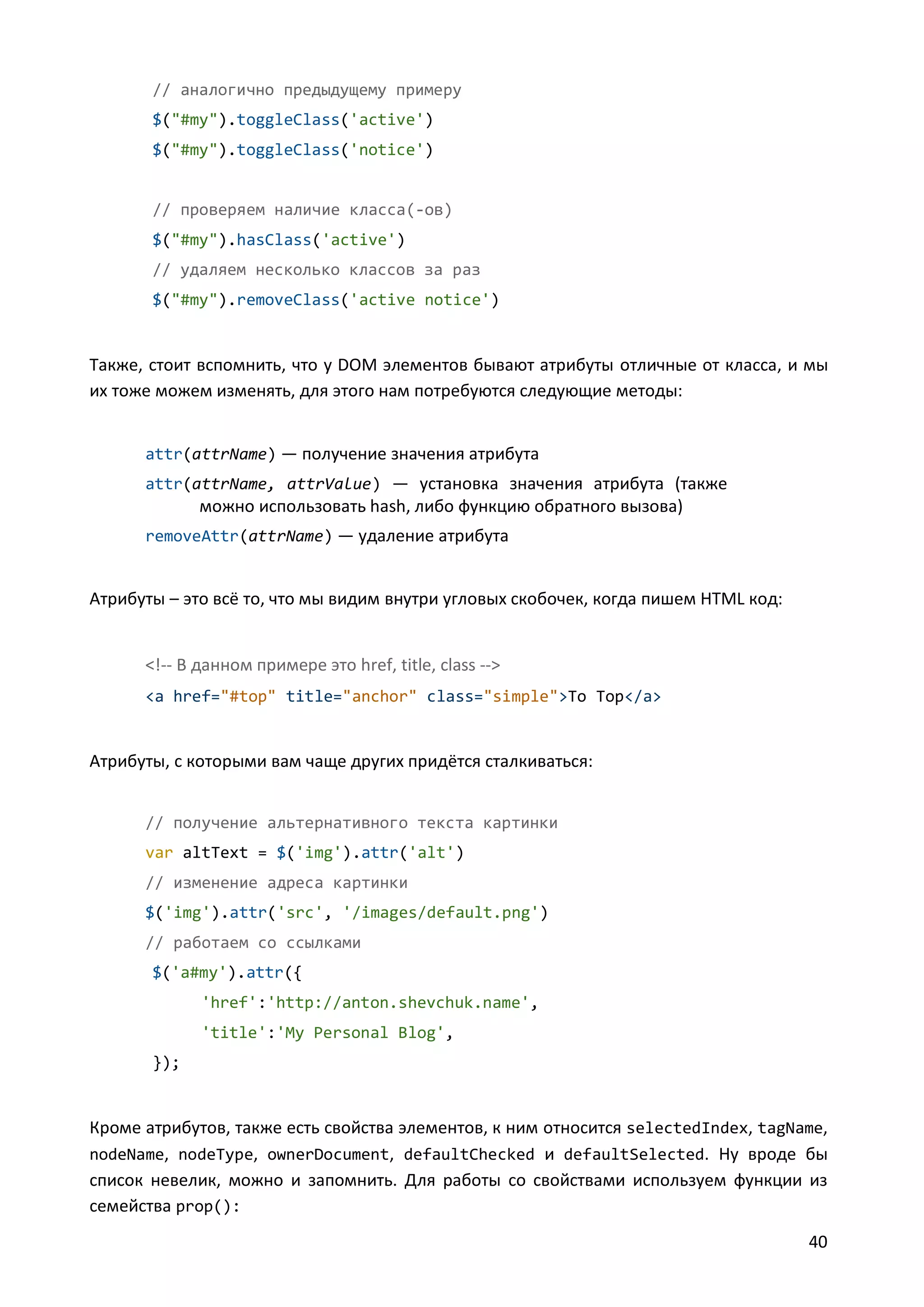 // аналогично предыдущему примеру
$("#my").toggleClass('active')
$("#my").toggleClass('notice')

// проверяем наличие класса(-ов)
$("#my").hasClass('active')
// удаляем несколько классов за раз
$("#my").removeClass('active notice')

Также, стоит вспомнить, что у DOM элементов бывают атрибуты отличные от класса, и мы
их тоже можем изменять, для этого нам потребуются следующие методы:
attr(attrName) — получение значения атрибута
attr(attrName, attrValue) — установка значения атрибута (также

можно использовать hash, либо функцию обратного вызова)
removeAttr(attrName) — удаление атрибута

Атрибуты – это всё то, что мы видим внутри угловых скобочек, когда пишем HTML код:

<!-- В данном примере это href, title, class -->
<a href="#top" title="anchor" class="simple">To Top</a>

Атрибуты, с которыми вам чаще других придётся сталкиваться:
// получение альтернативного текста картинки
var altText = $('img').attr('alt')
// изменение адреса картинки
$('img').attr('src', '/images/default.png')
// работаем со ссылками
$('a#my').attr({
'href':'http://anton.shevchuk.name',
'title':'My Personal Blog',
});

Кроме атрибутов, также есть свойства элементов, к ним относится selectedIndex, tagName,
nodeName, nodeType, ownerDocument, defaultChecked и defaultSelected. Ну вроде бы
список невелик, можно и запомнить. Для работы со свойствами используем функции из
семейства prop():
40

 
