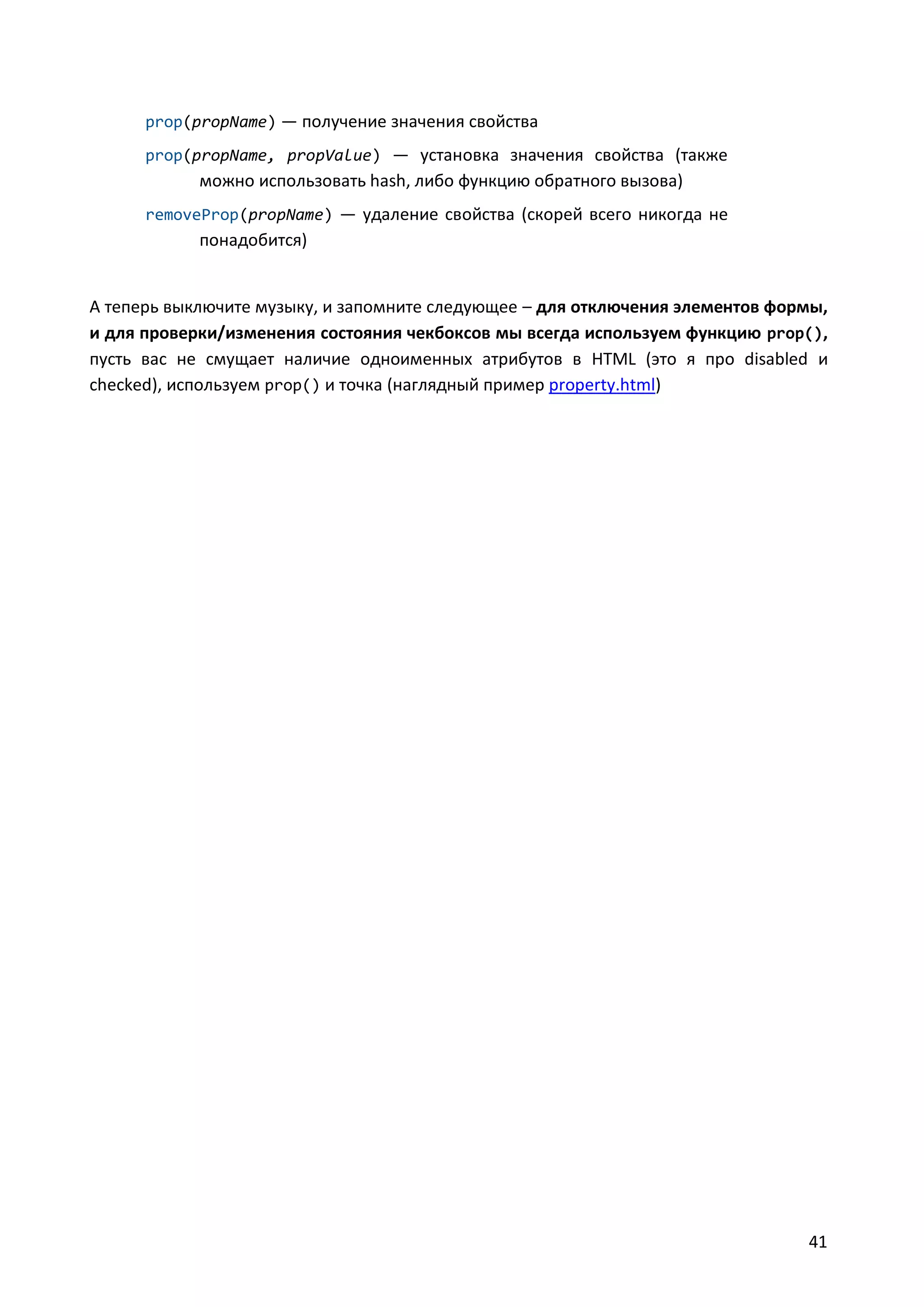 prop(propName) — получение значения свойства
prop(propName, propValue) — установка значения свойства (также

можно использовать hash, либо функцию обратного вызова)
removeProp(propName) — удаление свойства (скорей всего никогда не

понадобится)

А теперь выключите музыку, и запомните следующее – для отключения элементов формы,
и для проверки/изменения состояния чекбоксов мы всегда используем функцию prop(),
пусть вас не смущает наличие одноименных атрибутов в HTML (это я про disabled и
checked), используем prop() и точка (наглядный пример property.html)

41

 