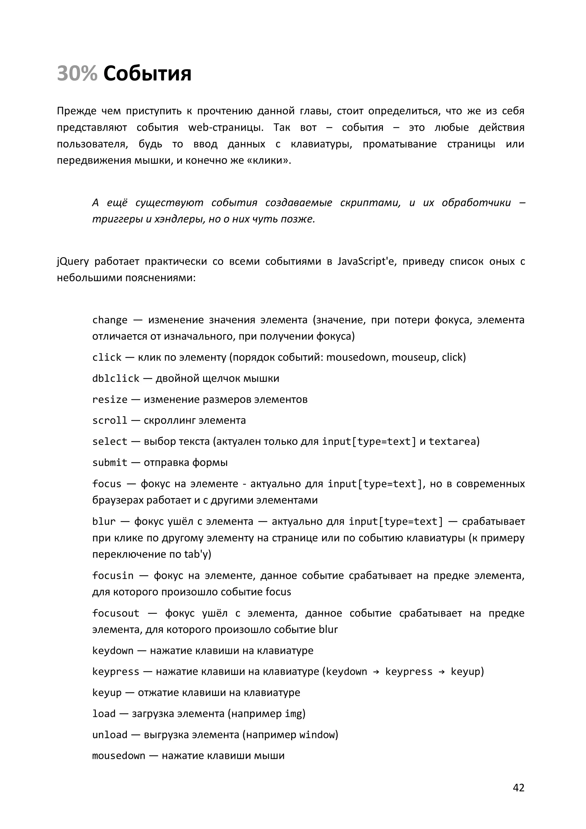 30% События
Прежде чем приступить к прочтению данной главы, стоит определиться, что же из себя
представляют события web-страницы. Так вот – события – это любые действия
пользователя, будь то ввод данных с клавиатуры, проматывание страницы или
передвижения мышки, и конечно же «клики».

А ещё существуют события создаваемые скриптами, и их обработчики –
триггеры и хэндлеры, но о них чуть позже.

jQuery работает практически со всеми событиями в JavaScript'е, приведу список оных с
небольшими пояснениями:

change — изменение значения элемента (значение, при потери фокуса, элемента

отличается от изначального, при получении фокуса)
click — клик по элементу (порядок событий: mousedown, mouseup, click)
dblclick — двойной щелчок мышки
resize — изменение размеров элементов
scroll — скроллинг элемента
select — выбор текста (актуален только для input[type=text] и textarea)
submit — отправка формы
focus — фокус на элементе - актуально для input[type=text], но в современных

браузерах работает и с другими элементами
blur — фокус ушёл с элемента — актуально для input[type=text] — срабатывает

при клике по другому элементу на странице или по событию клавиатуры (к примеру
переключение по tab'у)
focusin — фокус на элементе, данное событие срабатывает на предке элемента,

для которого произошло событие focus
focusout — фокус ушёл с элемента, данное событие срабатывает на предке

элемента, для которого произошло событие blur
keydown — нажатие клавиши на клавиатуре
keypress — нажатие клавиши на клавиатуре (keydown → keypress → keyup)
keyup — отжатие клавиши на клавиатуре
load — загрузка элемента (например img)
unload — выгрузка элемента (например window)
mousedown — нажатие клавиши мыши

42

 