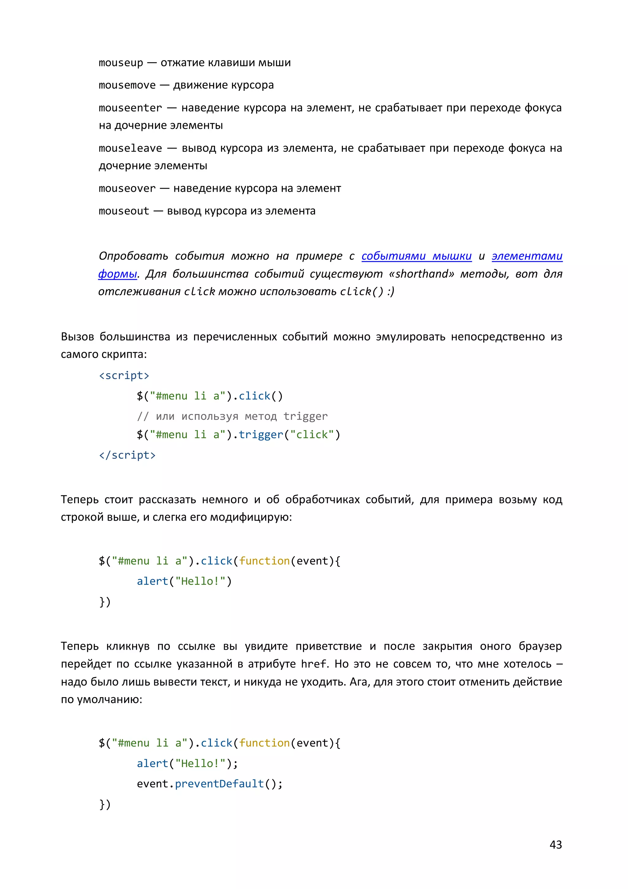 mouseup — отжатие клавиши мыши
mousemove — движение курсора
mouseenter — наведение курсора на элемент, не срабатывает при переходе фокуса

на дочерние элементы
mouseleave — вывод курсора из элемента, не срабатывает при переходе фокуса на

дочерние элементы
mouseover — наведение курсора на элемент
mouseout — вывод курсора из элемента

Опробовать события можно на примере с событиями мышки и элементами
формы. Для большинства событий существуют «shorthand» методы, вот для
отслеживания click можно использовать click() :)

Вызов большинства из перечисленных событий можно эмулировать непосредственно из
самого скрипта:
<script>
$("#menu li a").click()
// или используя метод trigger
$("#menu li a").trigger("click")
</script>

Теперь стоит рассказать немного и об обработчиках событий, для примера возьму код
строкой выше, и слегка его модифицирую:

$("#menu li a").click(function(event){
alert("Hello!")
})

Теперь кликнув по ссылке вы увидите приветствие и после закрытия оного браузер
перейдет по ссылке указанной в атрибуте href. Но это не совсем то, что мне хотелось –
надо было лишь вывести текст, и никуда не уходить. Ага, для этого стоит отменить действие
по умолчанию:

$("#menu li a").click(function(event){
alert("Hello!");
event.preventDefault();
})

43

 