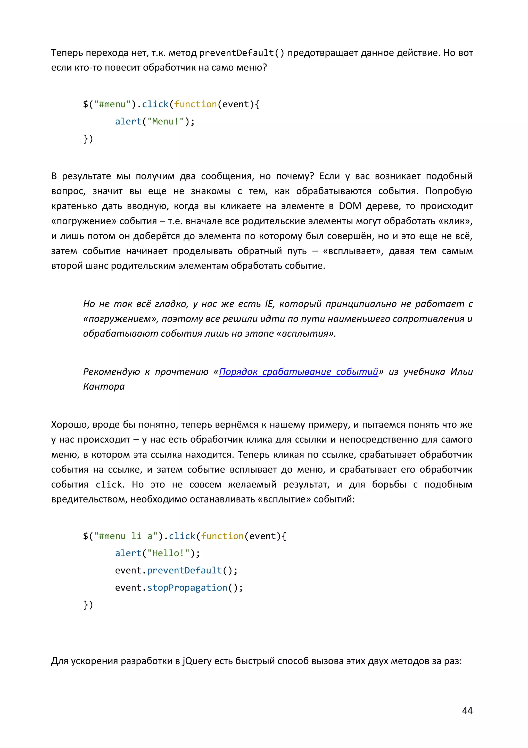 Теперь перехода нет, т.к. метод preventDefault() предотвращает данное действие. Но вот
если кто-то повесит обработчик на само меню?

$("#menu").click(function(event){
alert("Menu!");
})

В результате мы получим два сообщения, но почему? Если у вас возникает подобный
вопрос, значит вы еще не знакомы с тем, как обрабатываются события. Попробую
кратенько дать вводную, когда вы кликаете на элементе в DOM дереве, то происходит
«погружение» события – т.е. вначале все родительские элементы могут обработать «клик»,
и лишь потом он доберётся до элемента по которому был совершён, но и это еще не всё,
затем событие начинает проделывать обратный путь – «всплывает», давая тем самым
второй шанс родительским элементам обработать событие.

Но не так всё гладко, у нас же есть IE, который принципиально не работает с
«погружением», поэтому все решили идти по пути наименьшего сопротивления и
обрабатывают события лишь на этапе «всплытия».

Рекомендую к прочтению «Порядок срабатывание событий» из учебника Ильи
Кантора

Хорошо, вроде бы понятно, теперь вернёмся к нашему примеру, и пытаемся понять что же
у нас происходит – у нас есть обработчик клика для ссылки и непосредственно для самого
меню, в котором эта ссылка находится. Теперь кликая по ссылке, срабатывает обработчик
события на ссылке, и затем событие всплывает до меню, и срабатывает его обработчик
события click. Но это не совсем желаемый результат, и для борьбы с подобным
вредительством, необходимо останавливать «всплытие» событий:

$("#menu li a").click(function(event){
alert("Hello!");
event.preventDefault();
event.stopPropagation();
})

Для ускорения разработки в jQuery есть быстрый способ вызова этих двух методов за раз:

44

 