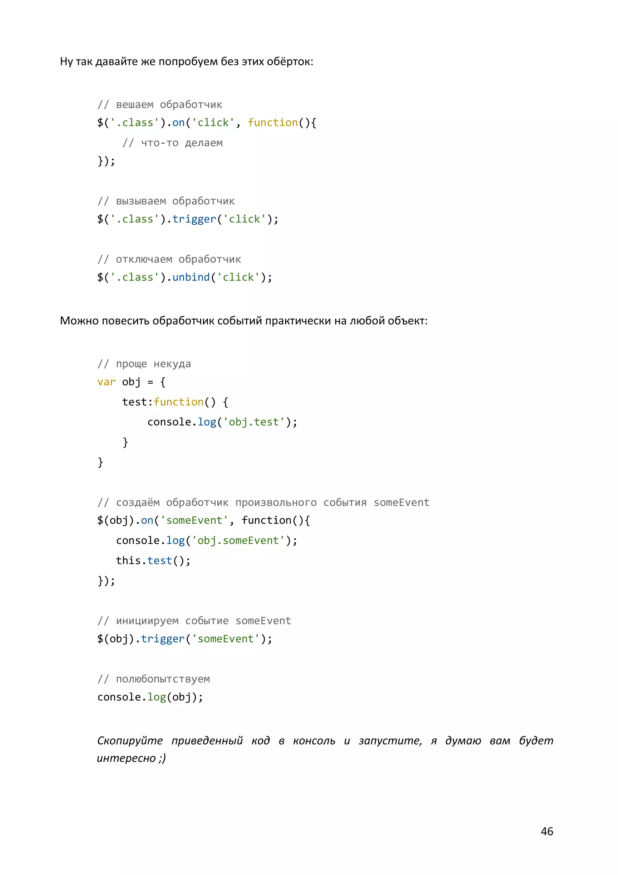 Ну так давайте же попробуем без этих обёрток:

// вешаем обработчик
$('.class').on('click', function(){
// что-то делаем
});

// вызываем обработчик
$('.class').trigger('click');

// отключаем обработчик
$('.class').unbind('click');

Можно повесить обработчик событий практически на любой объект:

// проще некуда
var obj = {
test:function() {
console.log('obj.test');
}
}

// создаём обработчик произвольного события someEvent
$(obj).on('someEvent', function(){
console.log('obj.someEvent');
this.test();
});

// инициируем событие someEvent
$(obj).trigger('someEvent');

// полюбопытствуем
console.log(obj);

Скопируйте приведенный код в консоль и запустите, я думаю вам будет
интересно ;)

46

 
