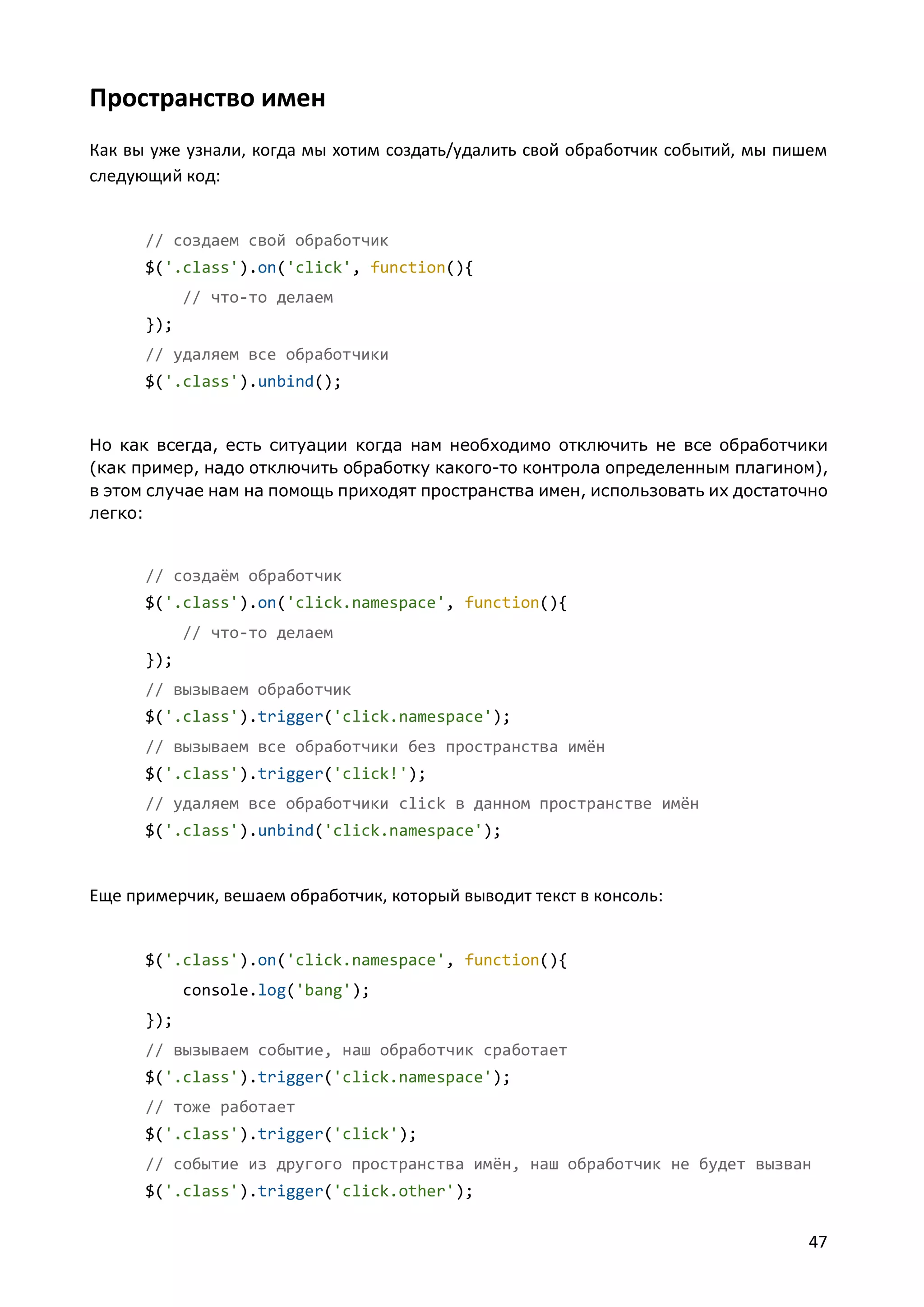Пространство имен
Как вы уже узнали, когда мы хотим создать/удалить свой обработчик событий, мы пишем
следующий код:

// создаем свой обработчик
$('.class').on('click', function(){
// что-то делаем
});
// удаляем все обработчики
$('.class').unbind();

Но как всегда, есть ситуации когда нам необходимо отключить не все обработчики
(как пример, надо отключить обработку какого-то контрола определенным плагином),
в этом случае нам на помощь приходят пространства имен, использовать их достаточно
легко:

// создаём обработчик
$('.class').on('click.namespace', function(){
// что-то делаем
});
// вызываем обработчик
$('.class').trigger('click.namespace');
// вызываем все обработчики без пространства имён
$('.class').trigger('click!');
// удаляем все обработчики click в данном пространстве имён
$('.class').unbind('click.namespace');

Еще примерчик, вешаем обработчик, который выводит текст в консоль:

$('.class').on('click.namespace', function(){
console.log('bang');
});
// вызываем событие, наш обработчик сработает
$('.class').trigger('click.namespace');
// тоже работает
$('.class').trigger('click');
// событие из другого пространства имён, наш обработчик не будет вызван
$('.class').trigger('click.other');

47

 