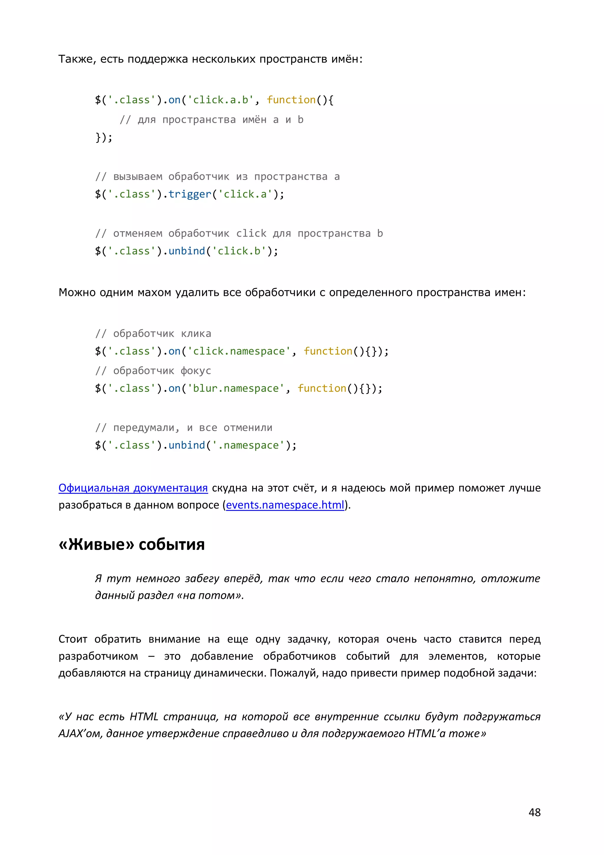 Также, есть поддержка нескольких пространств имён:

$('.class').on('click.a.b', function(){
// для пространства имён a и b
});

// вызываем обработчик из пространства a
$('.class').trigger('click.a');

// отменяем обработчик click для пространства b
$('.class').unbind('click.b');

Можно одним махом удалить все обработчики с определенного пространства имен:

// обработчик клика
$('.class').on('click.namespace', function(){});
// обработчик фокус
$('.class').on('blur.namespace', function(){});

// передумали, и все отменили
$('.class').unbind('.namespace');

Официальная документация скудна на этот счёт, и я надеюсь мой пример поможет лучше
разобраться в данном вопросе (events.namespace.html).

«Живые» события
Я тут немного забегу вперёд, так что если чего стало непонятно, отложите
данный раздел «на потом».

Стоит обратить внимание на еще одну задачку, которая очень часто ставится перед
разработчиком – это добавление обработчиков событий для элементов, которые
добавляются на страницу динамически. Пожалуй, надо привести пример подобной задачи:

«У нас есть HTML страница, на которой все внутренние ссылки будут подгружаться
AJAX’ом, данное утверждение справедливо и для подгружаемого HTML’а тоже»

48

 