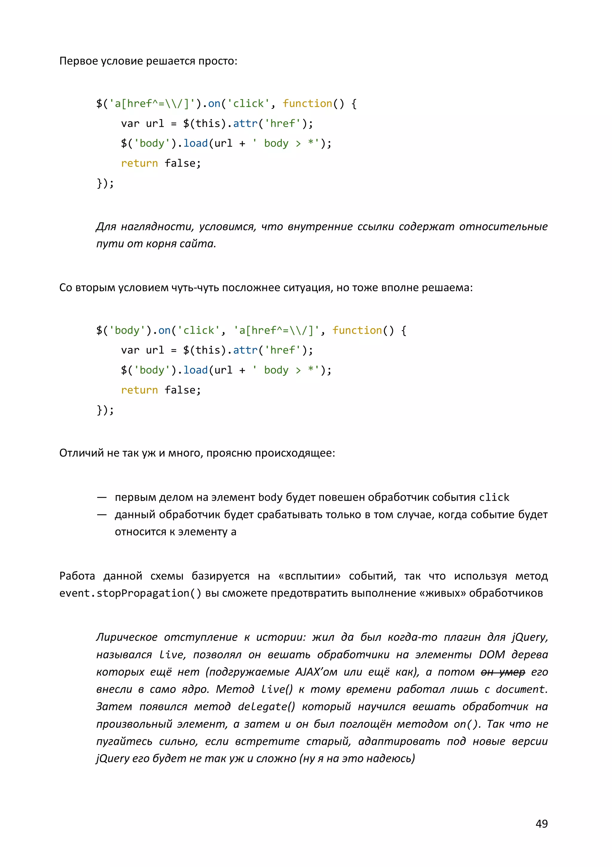 Первое условие решается просто:

$('a[href^=/]').on('click', function() {
var url = $(this).attr('href');
$('body').load(url + ' body > *');
return false;
});

Для наглядности, условимся, что внутренние ссылки содержат относительные
пути от корня сайта.

Со вторым условием чуть-чуть посложнее ситуация, но тоже вполне решаема:

$('body').on('click', 'a[href^=/]', function() {
var url = $(this).attr('href');
$('body').load(url + ' body > *');
return false;
});

Отличий не так уж и много, проясню происходящее:

— первым делом на элемент body будет повешен обработчик события click
— данный обработчик будет срабатывать только в том случае, когда событие будет
относится к элементу a

Работа данной схемы базируется на «всплытии» событий, так что используя метод
event.stopPropagation() вы сможете предотвратить выполнение «живых» обработчиков

Лирическое отступление к истории: жил да был когда-то плагин для jQuery,
назывался live, позволял он вешать обработчики на элементы DOM дерева
которых ещё нет (подгружаемые AJAX’ом или ещё как), а потом он умер его
внесли в само ядро. Метод live() к тому времени работал лишь с document.
Затем появился метод delegate() который научился вешать обработчик на
произвольный элемент, а затем и он был поглощён методом on(). Так что не
пугайтесь сильно, если встретите старый, адаптировать под новые версии
jQuery его будет не так уж и сложно (ну я на это надеюсь)

49

 