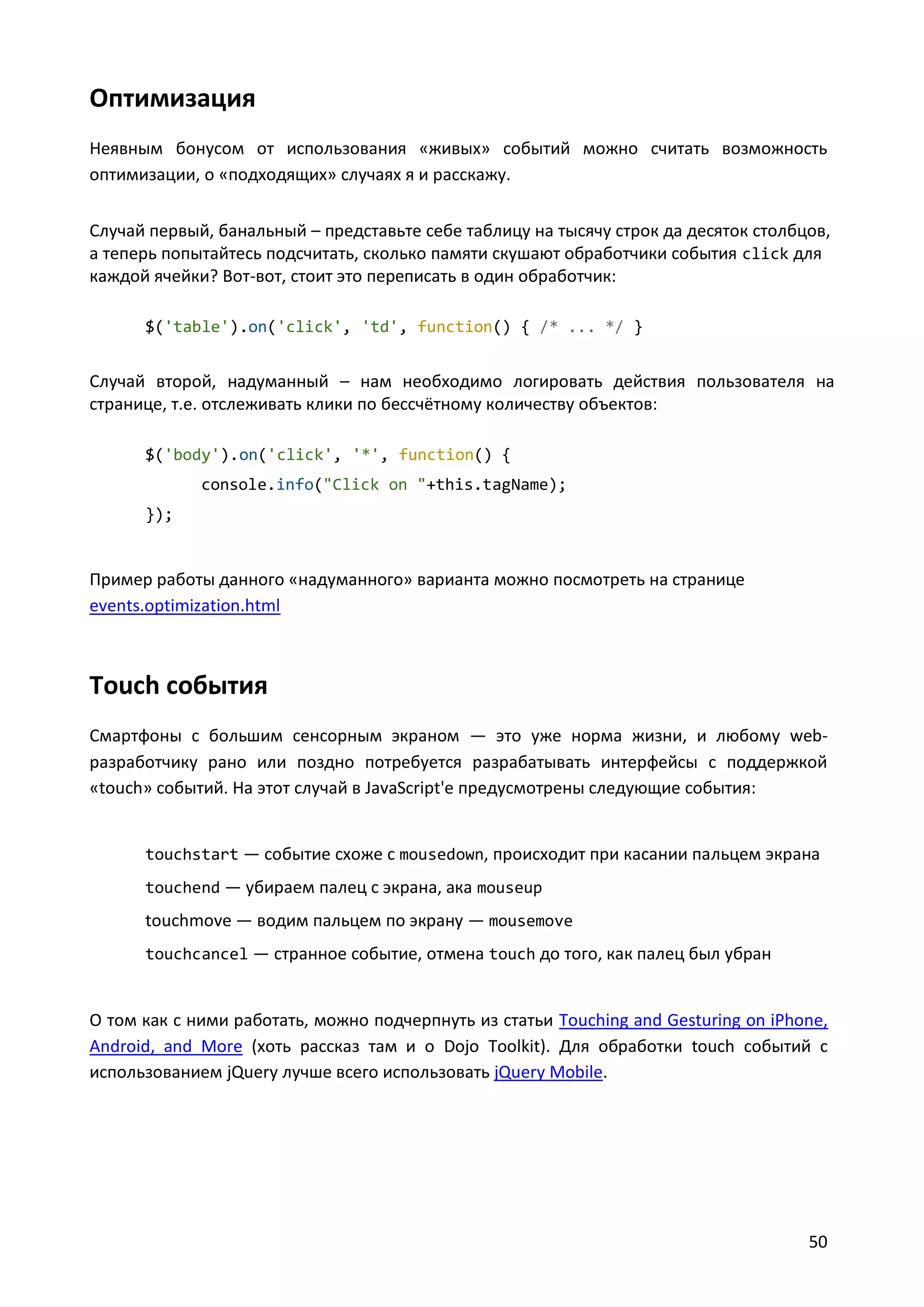Оптимизация
Неявным бонусом от использования «живых» событий можно считать возможность
оптимизации, о «подходящих» случаях я и расскажу.
Случай первый, банальный – представьте себе таблицу на тысячу строк да десяток столбцов,
а теперь попытайтесь подсчитать, сколько памяти скушают обработчики события click для
каждой ячейки? Вот-вот, стоит это переписать в один обработчик:
$('table').on('click', 'td', function() { /* ... */ }

Случай второй, надуманный – нам необходимо логировать действия пользователя на
странице, т.е. отслеживать клики по бессчётному количеству объектов:
$('body').on('click', '*', function() {
console.info("Click on "+this.tagName);
});

Пример работы данного «надуманного» варианта можно посмотреть на странице
events.optimization.html

Touch события
Смартфоны с большим сенсорным экраном — это уже норма жизни, и любому webразработчику рано или поздно потребуется разрабатывать интерфейсы с поддержкой
«touch» событий. На этот случай в JavaScript'е предусмотрены следующие события:

touchstart — событие схоже с mousedown, происходит при касании пальцем экрана
touchend — убираем палец с экрана, ака mouseup

touchmove — водим пальцем по экрану — mousemove
touchcancel — странное событие, отмена touch до того, как палец был убран

О том как с ними работать, можно подчерпнуть из статьи Touching and Gesturing on iPhone,
Android, and More (хоть рассказ там и о Dojo Toolkit). Для обработки touch событий с
использованием jQuery лучше всего использовать jQuery Mobile.

50

 