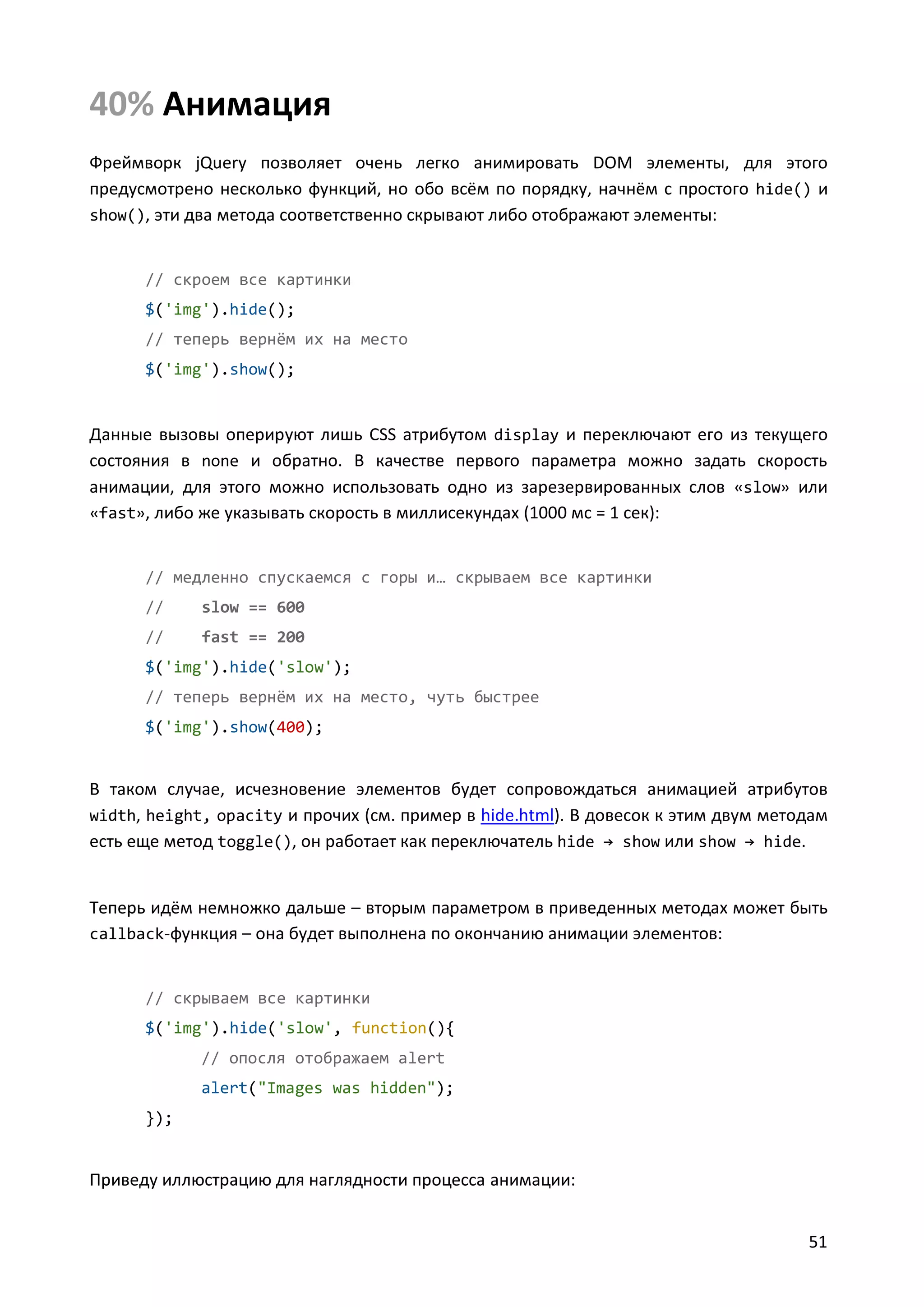 40% Анимация
Фреймворк jQuery позволяет очень легко анимировать DOM элементы, для этого
предусмотрено несколько функций, но обо всём по порядку, начнём с простого hide() и
show(), эти два метода соответственно скрывают либо отображают элементы:

// скроем все картинки
$('img').hide();
// теперь вернём их на место
$('img').show();

Данные вызовы оперируют лишь CSS атрибутом display и переключают его из текущего
состояния в none и обратно. В качестве первого параметра можно задать скорость
анимации, для этого можно использовать одно из зарезервированных слов «slow» или
«fast», либо же указывать скорость в миллисекундах (1000 мс = 1 сек):

// медленно спускаемся с горы и… скрываем все картинки
//

slow == 600

//

fast == 200

$('img').hide('slow');
// теперь вернём их на место, чуть быстрее
$('img').show(400);

В таком случае, исчезновение элементов будет сопровождаться анимацией атрибутов
width, height, opacity и прочих (см. пример в hide.html). В довесок к этим двум методам
есть еще метод toggle(), он работает как переключатель hide → show или show → hide.

Теперь идём немножко дальше – вторым параметром в приведенных методах может быть
callback-функция – она будет выполнена по окончанию анимации элементов:

// скрываем все картинки
$('img').hide('slow', function(){
// опосля отображаем alert
alert("Images was hidden");
});

Приведу иллюстрацию для наглядности процесса анимации:
51

 