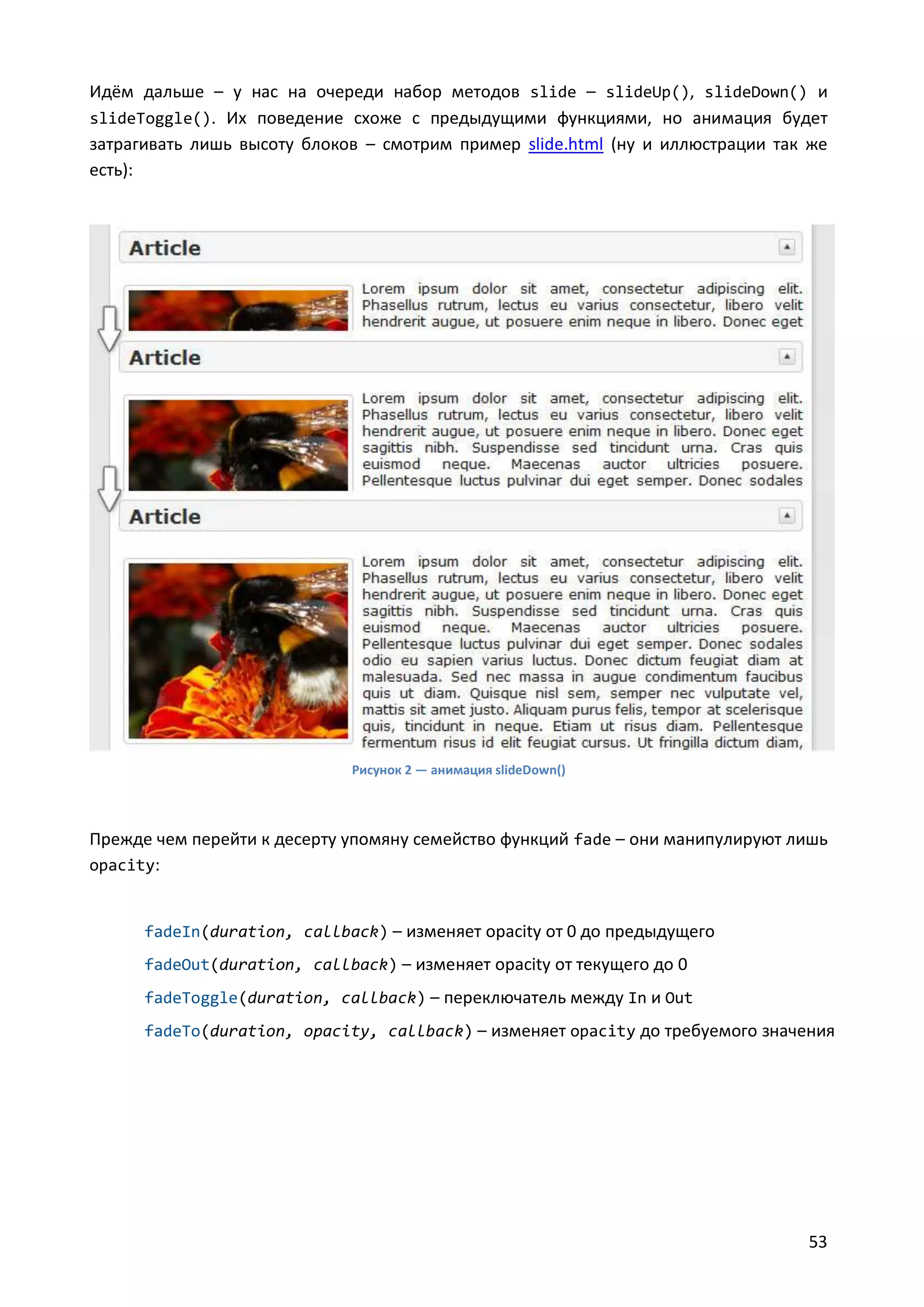 Идём дальше – у нас на очереди набор методов slide – slideUp(), slideDown() и
slideToggle(). Их поведение схоже с предыдущими функциями, но анимация будет
затрагивать лишь высоту блоков – смотрим пример slide.html (ну и иллюстрации так же
есть):

Рисунок 2 — анимация slideDown()

Прежде чем перейти к десерту упомяну семейство функций fade – они манипулируют лишь
opacity:

fadeIn(duration, callback) – изменяет opacity от 0 до предыдущего
fadeOut(duration, callback) – изменяет opacity от текущего до 0
fadeToggle(duration, callback) – переключатель между In и Out
fadeTo(duration, opacity, callback) – изменяет opacity до требуемого значения

53

 