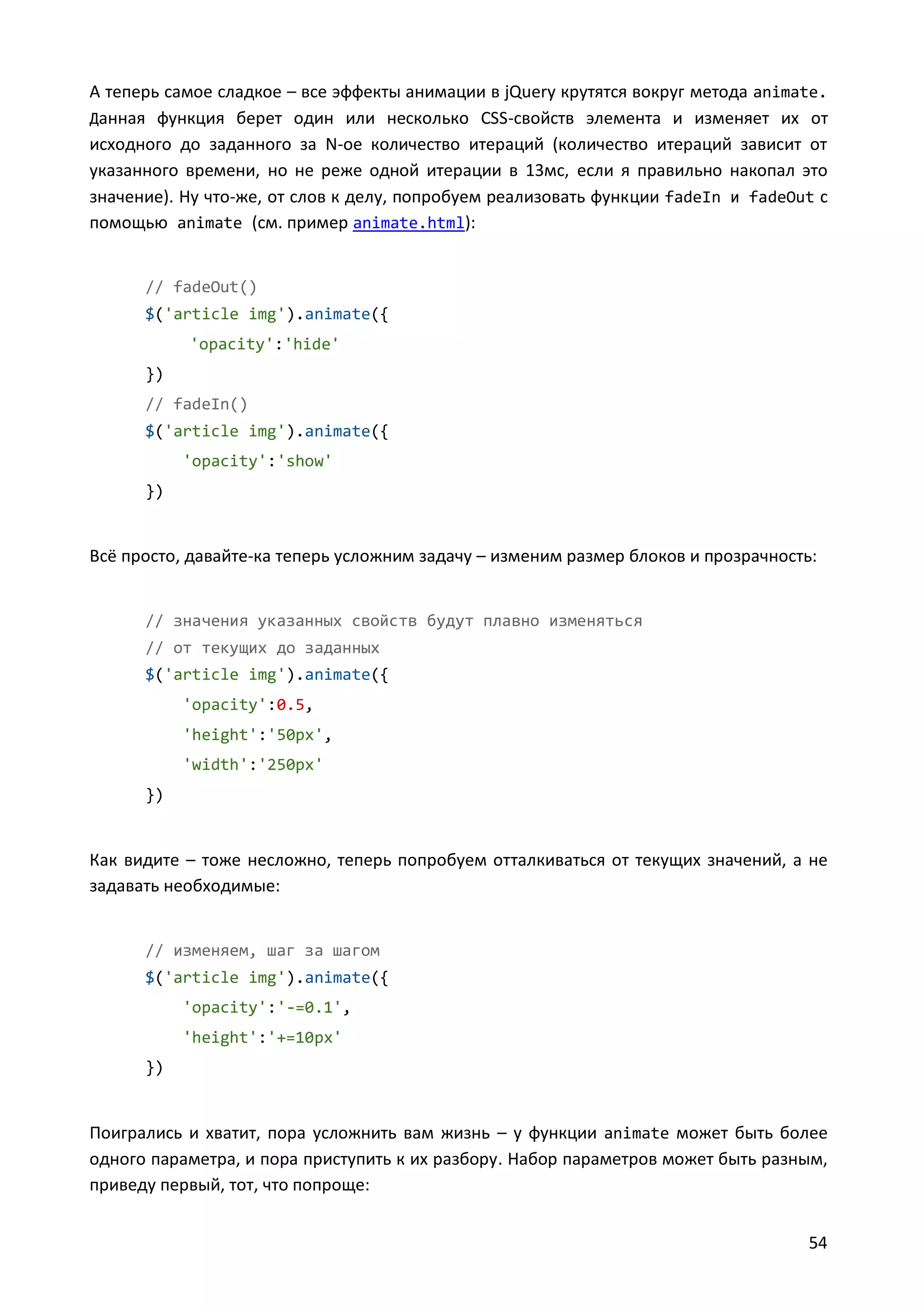 А теперь самое сладкое – все эффекты анимации в jQuery крутятся вокруг метода animate.
Данная функция берет один или несколько CSS-свойств элемента и изменяет их от
исходного до заданного за N-ое количество итераций (количество итераций зависит от
указанного времени, но не реже одной итерации в 13мс, если я правильно накопал это
значение). Ну что-же, от слов к делу, попробуем реализовать функции fadeIn и fadeOut с
помощью animate (см. пример animate.html):

// fadeOut()
$('article img').animate({
'opacity':'hide'
})
// fadeIn()
$('article img').animate({
'opacity':'show'
})

Всё просто, давайте-ка теперь усложним задачу – изменим размер блоков и прозрачность:

// значения указанных свойств будут плавно изменяться
// от текущих до заданных
$('article img').animate({
'opacity':0.5,
'height':'50px',
'width':'250px'
})

Как видите – тоже несложно, теперь попробуем отталкиваться от текущих значений, а не
задавать необходимые:

// изменяем, шаг за шагом
$('article img').animate({
'opacity':'-=0.1',
'height':'+=10px'
})

Поигрались и хватит, пора усложнить вам жизнь – у функции animate может быть более
одного параметра, и пора приступить к их разбору. Набор параметров может быть разным,
приведу первый, тот, что попроще:
54

 