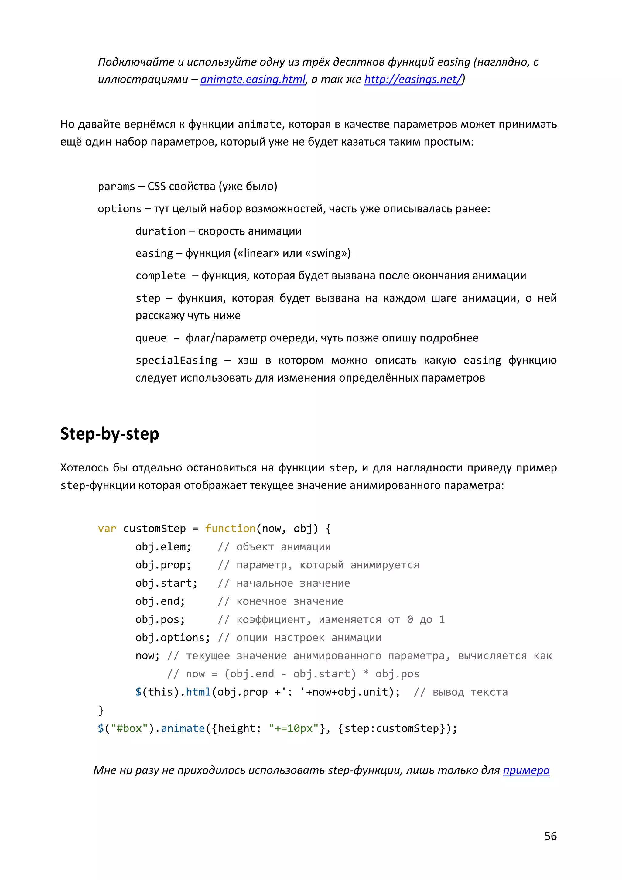 Подключайте и используйте одну из трёх десятков функций easing (наглядно, с
иллюстрациями – animate.easing.html, а так же http://easings.net/)

Но давайте вернёмся к функции animate, которая в качестве параметров может принимать
ещё один набор параметров, который уже не будет казаться таким простым:

params – CSS свойства (уже было)
options – тут целый набор возможностей, часть уже описывалась ранее:
duration – скорость анимации
easing – функция («linear» или «swing»)
complete – функция, которая будет вызвана после окончания анимации
step – функция, которая будет вызвана на каждом шаге анимации, о ней

расскажу чуть ниже
queue – флаг/параметр очереди, чуть позже опишу подробнее
specialEasing – хэш в котором можно описать какую easing функцию

следует использовать для изменения определённых параметров

Step-by-step
Хотелось бы отдельно остановиться на функции step, и для наглядности приведу пример
step-функции которая отображает текущее значение анимированного параметра:

var customStep = function(now, obj) {
obj.elem;

// объект анимации

obj.prop;

// параметр, который анимируется

obj.start;

// начальное значение

obj.end;

// конечное значение

obj.pos;

// коэффициент, изменяется от 0 до 1

obj.options; // опции настроек анимации
now; // текущее значение анимированного параметра, вычисляется как
// now = (obj.end - obj.start) * obj.pos
$(this).html(obj.prop +': '+now+obj.unit);

// вывод текста

}
$("#box").animate({height: "+=10px"}, {step:customStep});

Мне ни разу не приходилось использовать step-функции, лишь только для примера

56

 