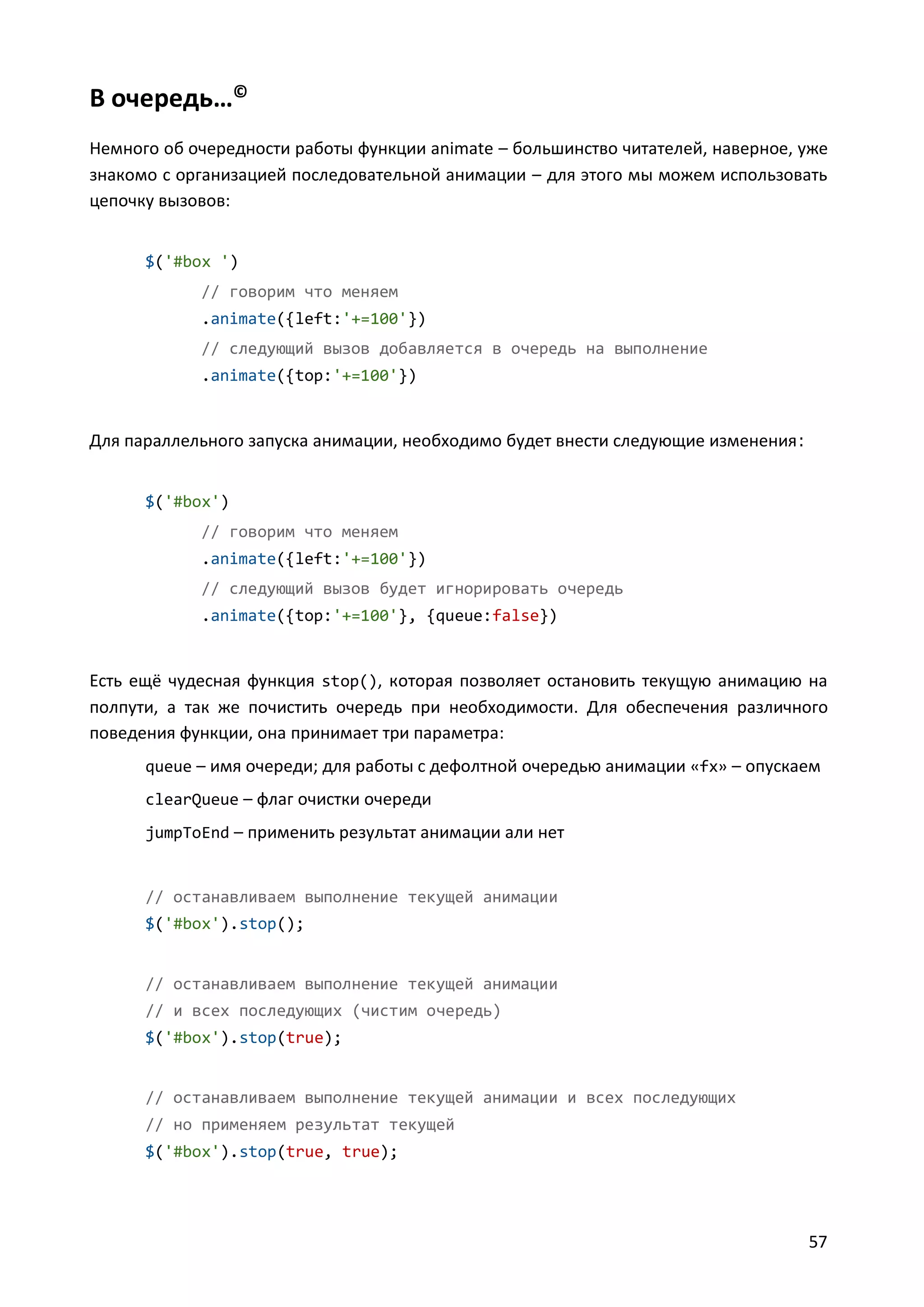 В очередь…©
Немного об очередности работы функции animate – большинство читателей, наверное, уже
знакомо с организацией последовательной анимации – для этого мы можем использовать
цепочку вызовов:
$('#box ')
// говорим что меняем
.animate({left:'+=100'})
// следующий вызов добавляется в очередь на выполнение
.animate({top:'+=100'})

Для параллельного запуска анимации, необходимо будет внести следующие изменения :
$('#box')
// говорим что меняем
.animate({left:'+=100'})
// следующий вызов будет игнорировать очередь
.animate({top:'+=100'}, {queue:false})

Есть ещё чудесная функция stop(), которая позволяет остановить текущую анимацию на
полпути, а так же почистить очередь при необходимости. Для обеспечения различного
поведения функции, она принимает три параметра:
queue – имя очереди; для работы с дефолтной очередью анимации «fx» – опускаем
clearQueue – флаг очистки очереди
jumpToEnd – применить результат анимации али нет

// останавливаем выполнение текущей анимации
$('#box').stop();

// останавливаем выполнение текущей анимации
// и всех последующих (чистим очередь)
$('#box').stop(true);

// останавливаем выполнение текущей анимации и всех последующих
// но применяем результат текущей
$('#box').stop(true, true);

57

 