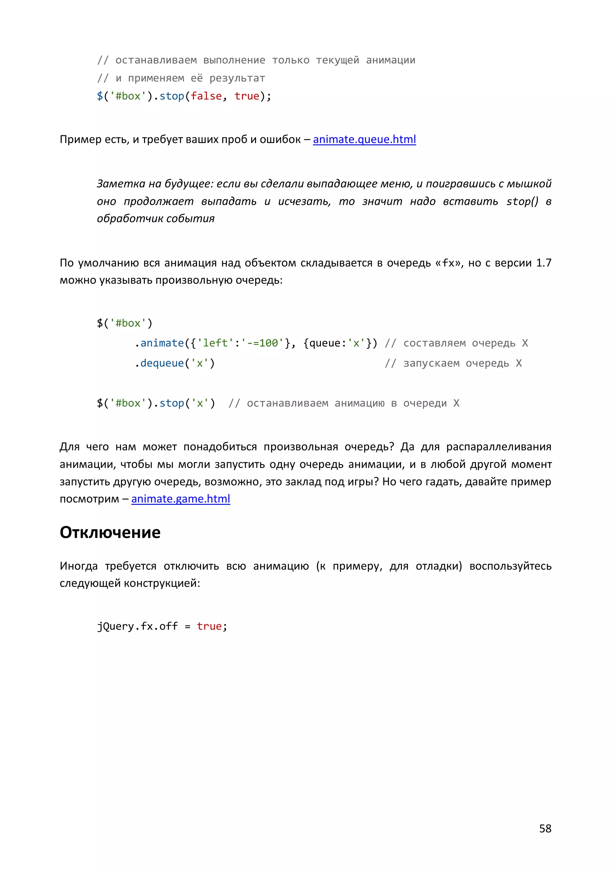 // останавливаем выполнение только текущей анимации
// и применяем её результат
$('#box').stop(false, true);

Пример есть, и требует ваших проб и ошибок – animate.queue.html

Заметка на будущее: если вы сделали выпадающее меню, и поигравшись с мышкой
оно продолжает выпадать и исчезать, то значит надо вставить stop() в
обработчик события

По умолчанию вся анимация над объектом складывается в очередь « fx», но с версии 1.7
можно указывать произвольную очередь:

$('#box')
.animate({'left':'-=100'}, {queue:'x'}) // составляем очередь X
.dequeue('x')

$('#box').stop('x')

// запускаем очередь X

// останавливаем анимацию в очереди X

Для чего нам может понадобиться произвольная очередь? Да для распараллеливания
анимации, чтобы мы могли запустить одну очередь анимации, и в любой другой момент
запустить другую очередь, возможно, это заклад под игры? Но чего гадать, давайте пример
посмотрим – animate.game.html

Отключение
Иногда требуется отключить всю анимацию (к примеру, для отладки) воспользуйтесь
следующей конструкцией:

jQuery.fx.off = true;

58

 