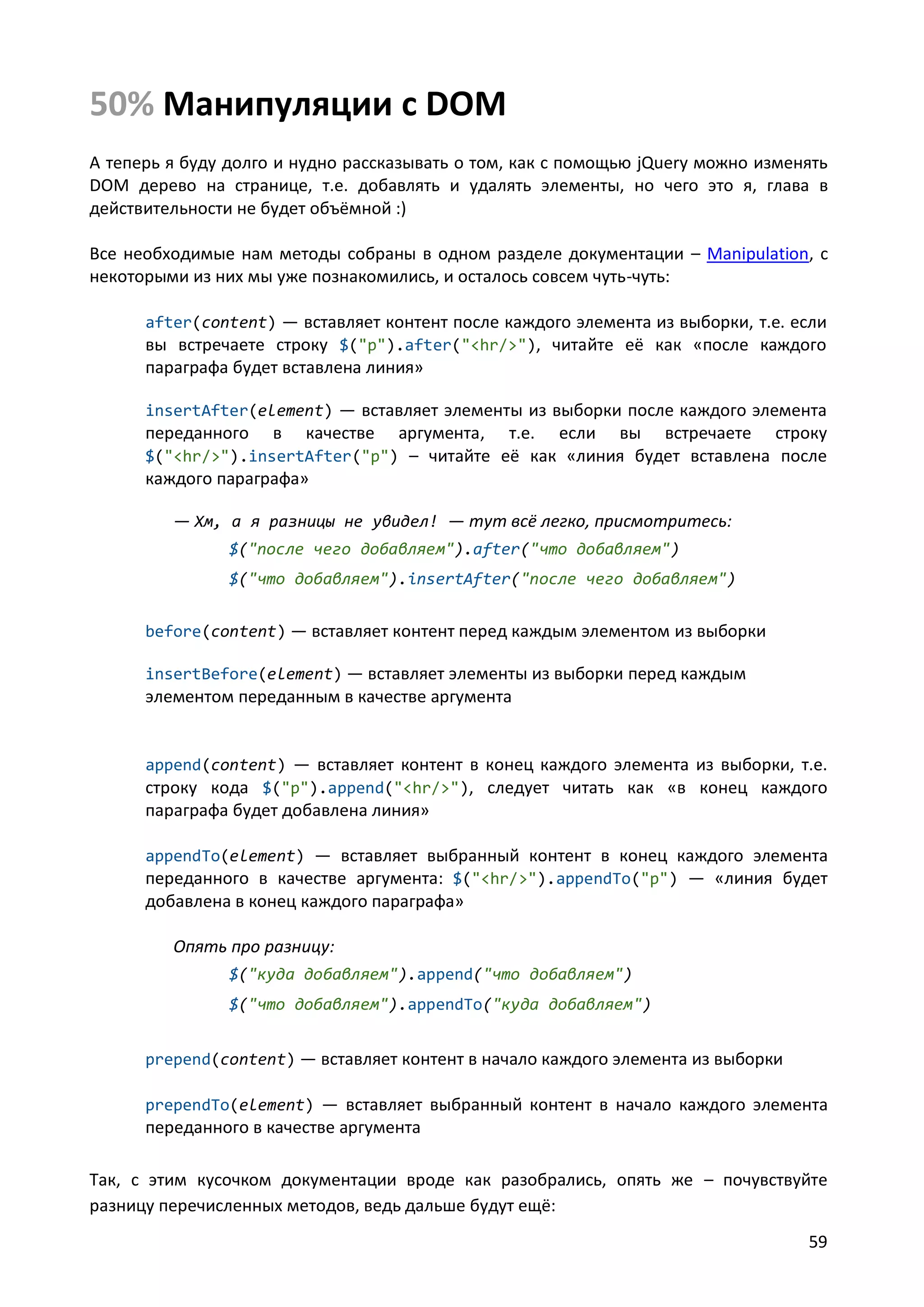 50% Манипуляции с DOM
А теперь я буду долго и нудно рассказывать о том, как с помощью jQuery можно изменять
DOM дерево на странице, т.е. добавлять и удалять элементы, но чего это я, глава в
действительности не будет объёмной :)
Все необходимые нам методы собраны в одном разделе документации – Manipulation, с
некоторыми из них мы уже познакомились, и осталось совсем чуть-чуть:
after(content) — вставляет контент после каждого элемента из выборки, т.е. если
вы встречаете строку $("p").after("<hr/>"), читайте её как «после каждого

параграфа будет вставлена линия»
insertAfter(element) — вставляет элементы из выборки после каждого элемента

переданного

в

качестве

аргумента, т.е. если вы встречаете строку
$("<hr/>").insertAfter("p") – читайте её как «линия будет вставлена после
каждого параграфа»
— Хм, а я разницы не увидел! — тут всё легко, присмотритесь:
$("после чего добавляем").after("что добавляем")
$("что добавляем").insertAfter("после чего добавляем")
before(content) — вставляет контент перед каждым элементом из выборки
insertBefore(element) — вставляет элементы из выборки перед каждым

элементом переданным в качестве аргумента

append(content) — вставляет контент в конец каждого элемента из выборки, т.е.
строку кода $("p").append("<hr/>"), следует читать как «в конец каждого

параграфа будет добавлена линия»
appendTo(element) — вставляет выбранный контент в конец каждого элемента
переданного в качестве аргумента: $("<hr/>").appendTo("p") — «линия будет

добавлена в конец каждого параграфа»
Опять про разницу:
$("куда добавляем").append("что добавляем")
$("что добавляем").appendTo("куда добавляем")
prepend(content) — вставляет контент в начало каждого элемента из выборки
prependTo(element) — вставляет выбранный контент в начало каждого элемента

переданного в качестве аргумента
Так, с этим кусочком документации вроде как разобрались, опять же – почувствуйте
разницу перечисленных методов, ведь дальше будут ещё:
59

 
