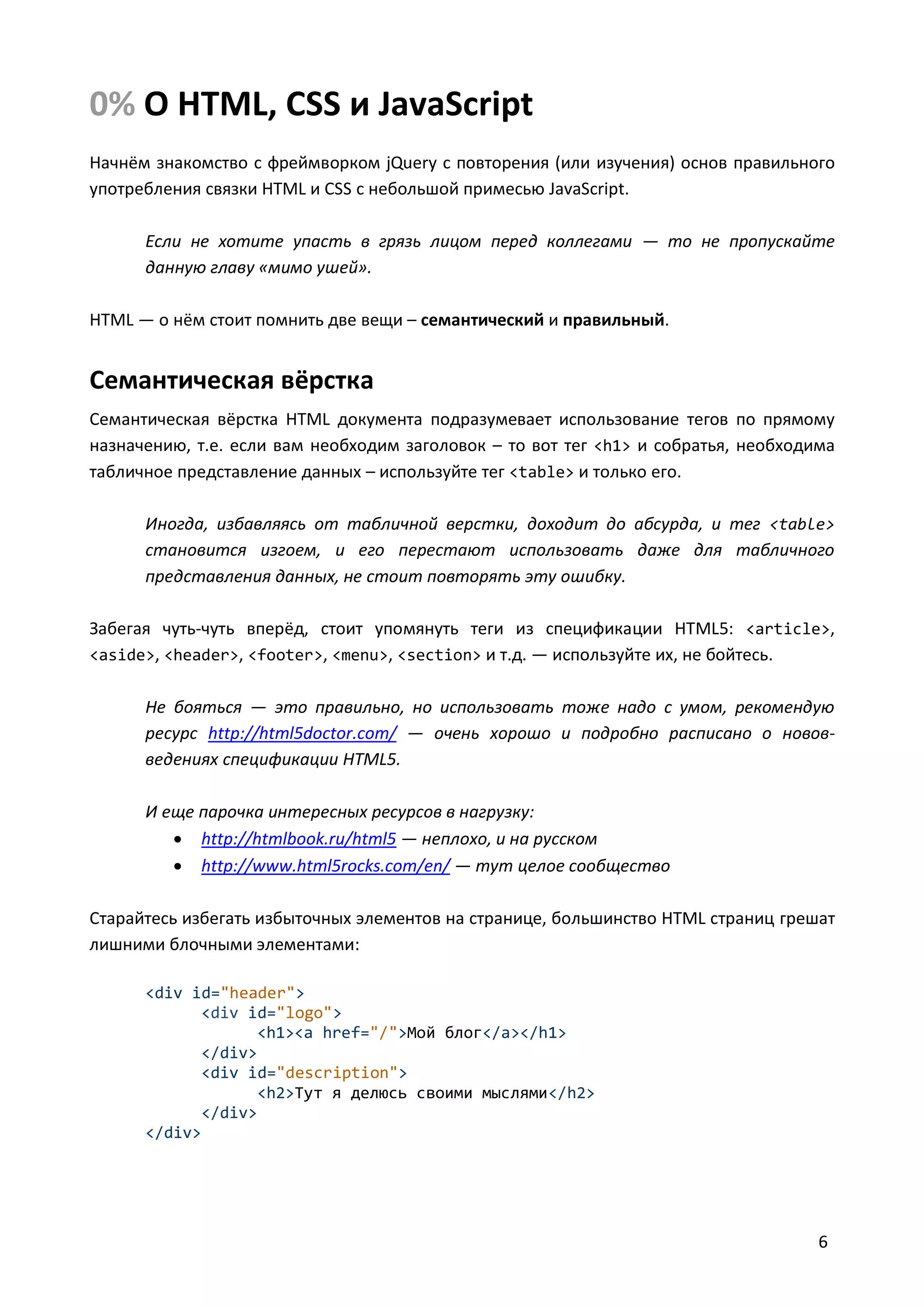 0% О HTML, CSS и JavaScript
Начнём знакомство с фреймворком jQuery с повторения (или изучения) основ правильного
употребления связки HTML и CSS с небольшой примесью JavaScript.
Если не хотите упасть в грязь лицом перед коллегами — то не пропускайте
данную главу «мимо ушей».
HTML — о нём стоит помнить две вещи – семантический и правильный.

Семантическая вёрстка
Семантическая вёрстка HTML документа подразумевает использование тегов по прямому
назначению, т.е. если вам необходим заголовок – то вот тег <h1> и собратья, необходима
табличное представление данных – используйте тег <table> и только его.
Иногда, избавляясь от табличной верстки, доходит до абсурда, и тег <table>
становится изгоем, и его перестают использовать даже для табличного
представления данных, не стоит повторять эту ошибку.
Забегая чуть-чуть вперёд, стоит упомянуть теги из спецификации HTML5: <article>,
<aside>, <header>, <footer>, <menu>, <section> и т.д. — используйте их, не бойтесь.
Не бояться — это правильно, но использовать тоже надо с умом, рекомендую
ресурс http://html5doctor.com/ — очень хорошо и подробно расписано о нововведениях спецификации HTML5.
И еще парочка интересных ресурсов в нагрузку:
 http://htmlbook.ru/html5 — неплохо, и на русском
 http://www.html5rocks.com/en/ — тут целое сообщество
Старайтесь избегать избыточных элементов на странице, большинство HTML страниц грешат
лишними блочными элементами:
<div id="header">
<div id="logo">
<h1><a href="/">Мой блог</a></h1>
</div>
<div id="description">
<h2>Тут я делюсь своими мыслями</h2>
</div>
</div>

6

 