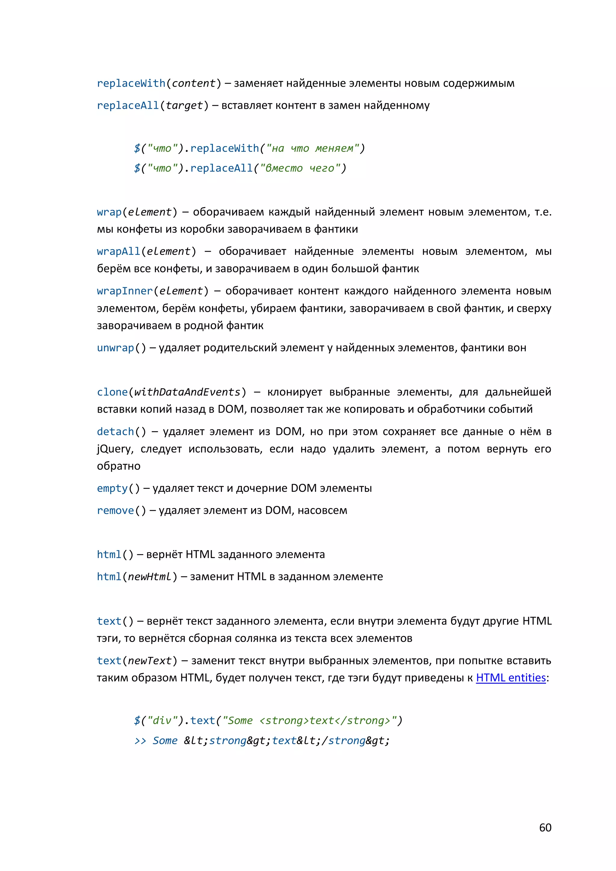 replaceWith(content) – заменяет найденные элементы новым содержимым
replaceAll(target) – вставляет контент в замен найденному

$("что").replaceWith("на что меняем")
$("что").replaceAll("вместо чего")

wrap(element) – оборачиваем каждый найденный элемент новым элементом, т.е.

мы конфеты из коробки заворачиваем в фантики
wrapAll(element) – оборачивает найденные элементы новым элементом, мы

берём все конфеты, и заворачиваем в один большой фантик
wrapInner(element) – оборачивает контент каждого найденного элемента новым

элементом, берём конфеты, убираем фантики, заворачиваем в свой фантик, и сверху
заворачиваем в родной фантик
unwrap() – удаляет родительский элемент у найденных элементов, фантики вон

clone(withDataAndEvents) – клонирует выбранные элементы, для дальнейшей

вставки копий назад в DOM, позволяет так же копировать и обработчики событий
detach() – удаляет элемент из DOM, но при этом сохраняет все данные о нём в

jQuery, следует использовать, если надо удалить элемент, а потом вернуть его
обратно
empty() – удаляет текст и дочерние DOM элементы
remove() – удаляет элемент из DOM, насовсем

html() – вернёт HTML заданного элемента
html(newHtml) – заменит HTML в заданном элементе

text() – вернёт текст заданного элемента, если внутри элемента будут другие HTML

тэги, то вернётся сборная солянка из текста всех элементов
text(newText) – заменит текст внутри выбранных элементов, при попытке вставить

таким образом HTML, будет получен текст, где тэги будут приведены к HTML entities:

$("div").text("Some <strong>text</strong>")
>> Some <strong>text</strong>

60

 