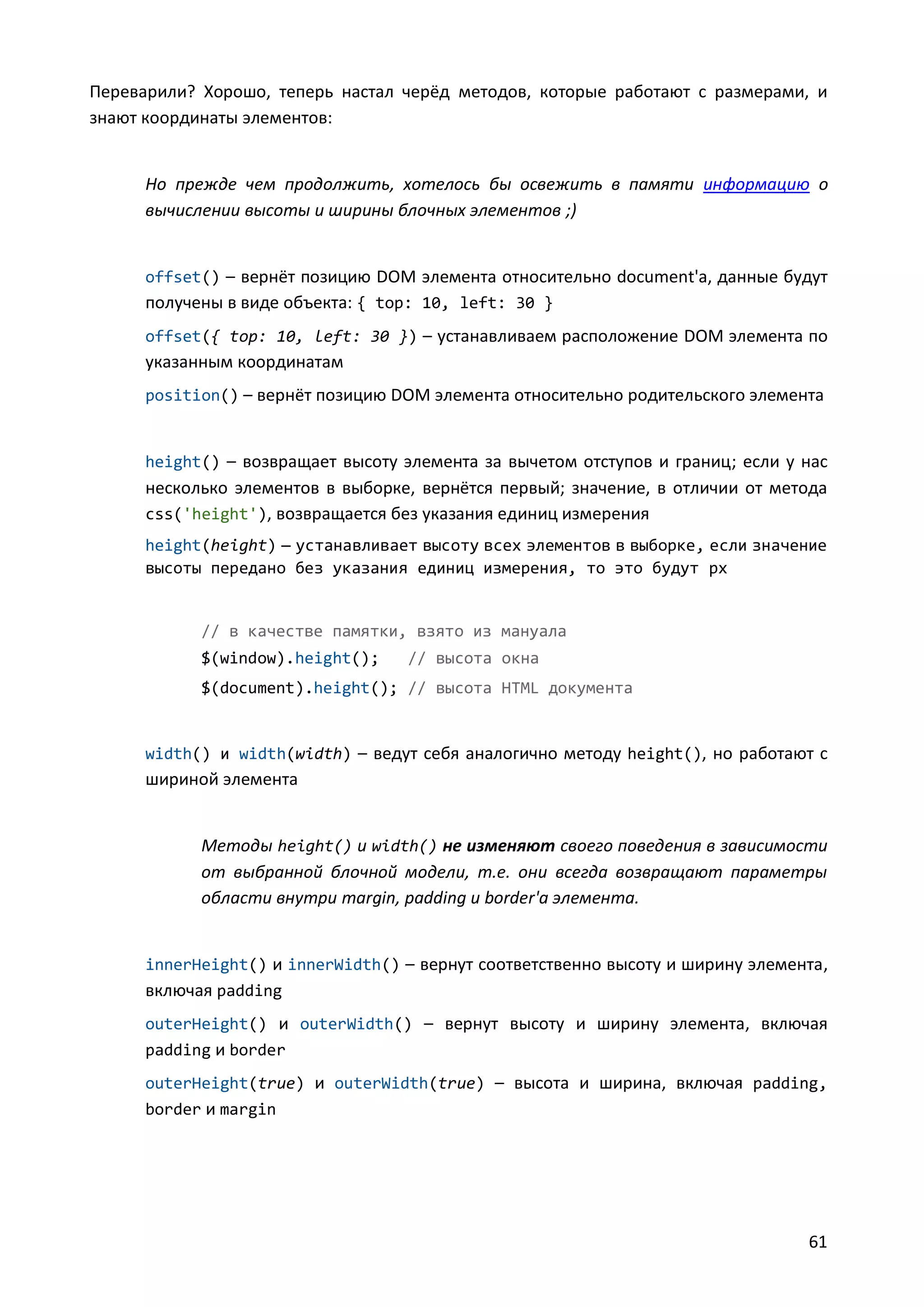 Переварили? Хорошо, теперь настал черёд методов, которые работают с размерами, и
знают координаты элементов:

Но прежде чем продолжить, хотелось бы освежить в памяти информацию о
вычислении высоты и ширины блочных элементов ;)

offset() – вернёт позицию DOM элемента относительно document'а, данные будут

получены в виде объекта: { top: 10, left: 30 }
offset({ top: 10, left: 30 }) – устанавливаем расположение DOM элемента по

указанным координатам
position() – вернёт позицию DOM элемента относительно родительского элемента

height() – возвращает высоту элемента за вычетом отступов и границ; если у нас

несколько элементов в выборке, вернётся первый; значение, в отличии от метода
css('height'), возвращается без указания единиц измерения
height(height) — устанавливает высоту всех элементов в выборке, если значение
высоты передано без указания единиц измерения, то это будут px

// в качестве памятки, взято из мануала
$(window).height();

// высота окна

$(document).height(); // высота HTML документа

width() и width(width) – ведут себя аналогично методу height(), но работают с

шириной элемента

Методы height() и width() не изменяют своего поведения в зависимости
от выбранной блочной модели, т.е. они всегда возвращают параметры
области внутри margin, padding и border'а элемента.

innerHeight() и innerWidth() – вернут соответственно высоту и ширину элемента,

включая padding
outerHeight() и outerWidth() – вернут высоту и ширину элемента, включая
padding и border
outerHeight(true) и outerWidth(true) – высота и ширина, включая padding,
border и margin

61

 