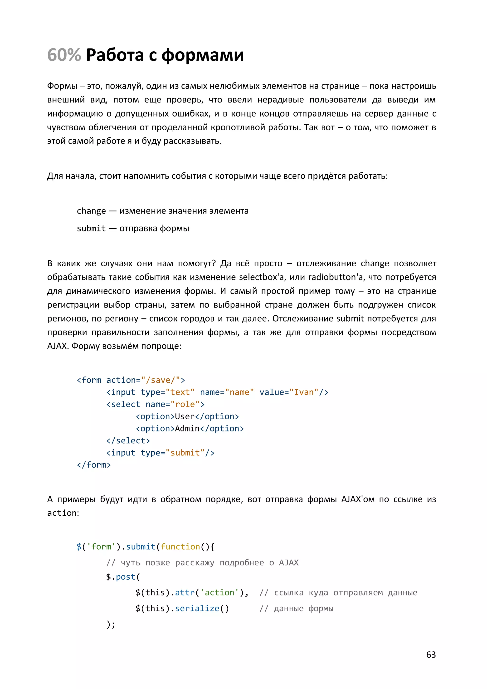 60% Работа с формами
Формы – это, пожалуй, один из самых нелюбимых элементов на странице – пока настроишь
внешний вид, потом еще проверь, что ввели нерадивые пользователи да выведи им
информацию о допущенных ошибках, и в конце концов отправляешь на сервер данные с
чувством облегчения от проделанной кропотливой работы. Так вот – о том, что поможет в
этой самой работе я и буду рассказывать.

Для начала, стоит напомнить события с которыми чаще всего придётся работать:

change — изменение значения элемента
submit — отправка формы

В каких же случаях они нам помогут? Да всё просто – отслеживание change позволяет
обрабатывать такие события как изменение selectbox'а, или radiobutton'а, что потребуется
для динамического изменения формы. И самый простой пример тому – это на странице
регистрации выбор страны, затем по выбранной стране должен быть подгружен список
регионов, по региону – список городов и так далее. Отслеживание submit потребуется для
проверки правильности заполнения формы, а так же для отправки формы посредством
AJAX. Форму возьмём попроще:

<form action="/save/">
<input type="text" name="name" value="Ivan"/>
<select name="role">
<option>User</option>
<option>Admin</option>
</select>
<input type="submit"/>
</form>

А примеры будут идти в обратном порядке, вот отправка формы AJAX'ом по ссылке из
action:

$('form').submit(function(){
// чуть позже расскажу подробнее о AJAX
$.post(
$(this).attr('action'),

// ссылка куда отправляем данные

$(this).serialize()

// данные формы

);

63

 