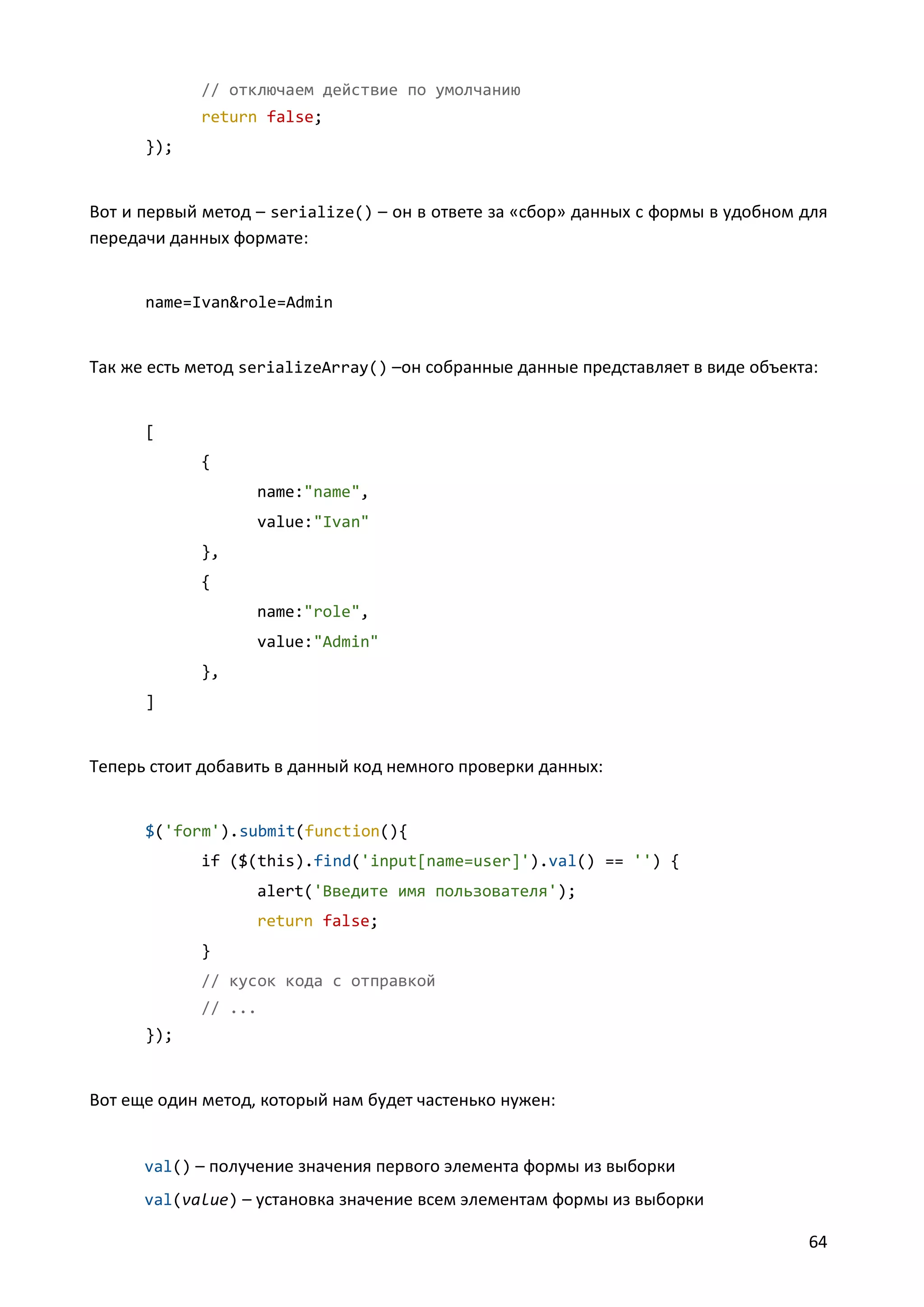 // отключаем действие по умолчанию
return false;
});

Вот и первый метод – serialize() – он в ответе за «сбор» данных с формы в удобном для
передачи данных формате:

name=Ivan&role=Admin

Так же есть метод serializeArray() –он собранные данные представляет в виде объекта:

[
{
name:"name",
value:"Ivan"
},
{
name:"role",
value:"Admin"
},
]

Теперь стоит добавить в данный код немного проверки данных:

$('form').submit(function(){
if ($(this).find('input[name=user]').val() == '') {
alert('Введите имя пользователя');
return false;
}
// кусок кода с отправкой
// ...
});

Вот еще один метод, который нам будет частенько нужен:

val() – получение значения первого элемента формы из выборки
val(value) – установка значение всем элементам формы из выборки

64

 