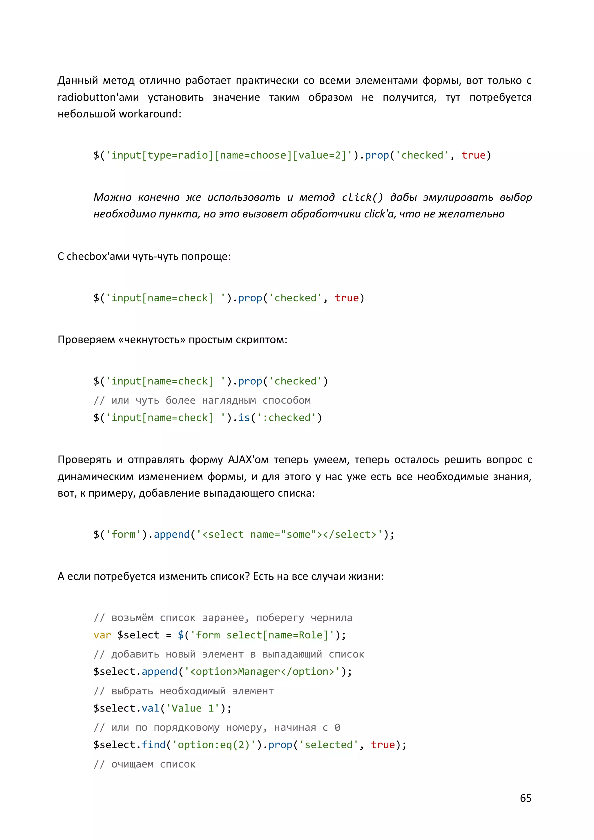 Данный метод отлично работает практически со всеми элементами формы, вот только с
radiobutton'ами установить значение таким образом не получится, тут потребуется
небольшой workaround:

$('input[type=radio][name=choose][value=2]').prop('checked', true)

Можно конечно же использовать и метод click() дабы эмулировать выбор
необходимо пункта, но это вызовет обработчики click'а, что не желательно

С checbox'ами чуть-чуть попроще:

$('input[name=check] ').prop('checked', true)

Проверяем «чекнутость» простым скриптом:

$('input[name=check] ').prop('checked')
// или чуть более наглядным способом
$('input[name=check] ').is(':checked')

Проверять и отправлять форму AJAX'ом теперь умеем, теперь осталось решить вопрос с
динамическим изменением формы, и для этого у нас уже есть все необходимые знания,
вот, к примеру, добавление выпадающего списка:

$('form').append('<select name="some"></select>');

А если потребуется изменить список? Есть на все случаи жизни:

// возьмём список заранее, поберегу чернила
var $select = $('form select[name=Role]');
// добавить новый элемент в выпадающий список
$select.append('<option>Manager</option>');
// выбрать необходимый элемент
$select.val('Value 1');
// или по порядковому номеру, начиная с 0
$select.find('option:eq(2)').prop('selected', true);
// очищаем список

65

 