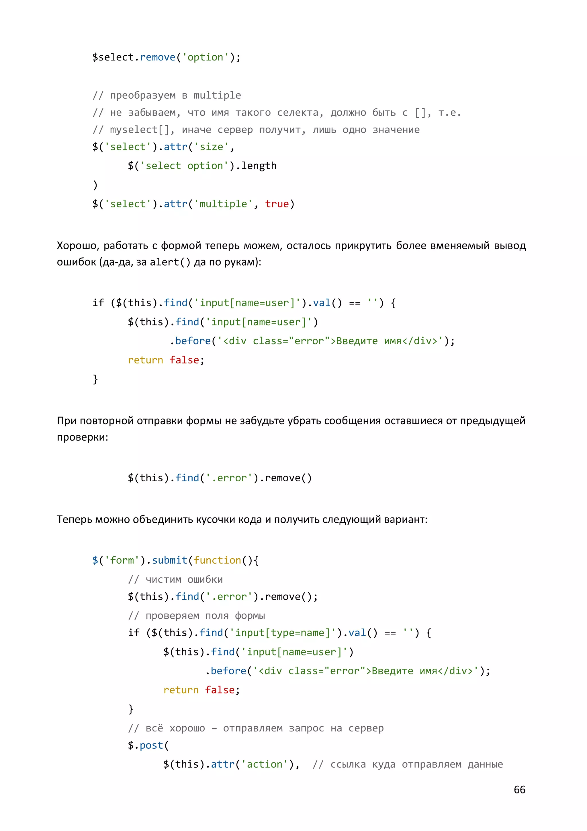 $select.remove('option');

// преобразуем в multiple
// не забываем, что имя такого селекта, должно быть с [], т.е.
// myselect[], иначе сервер получит, лишь одно значение
$('select').attr('size',
$('select option').length
)
$('select').attr('multiple', true)

Хорошо, работать с формой теперь можем, осталось прикрутить более вменяемый вывод
ошибок (да-да, за alert() да по рукам):

if ($(this).find('input[name=user]').val() == '') {
$(this).find('input[name=user]')
.before('<div class="error">Введите имя</div>');
return false;
}

При повторной отправки формы не забудьте убрать сообщения оставшиеся от предыдущей
проверки:

$(this).find('.error').remove()

Теперь можно объединить кусочки кода и получить следующий вариант:

$('form').submit(function(){
// чистим ошибки
$(this).find('.error').remove();
// проверяем поля формы
if ($(this).find('input[type=name]').val() == '') {
$(this).find('input[name=user]')
.before('<div class="error">Введите имя</div>');
return false;
}
// всё хорошо – отправляем запрос на сервер
$.post(
$(this).attr('action'),

// ссылка куда отправляем данные

66

 
