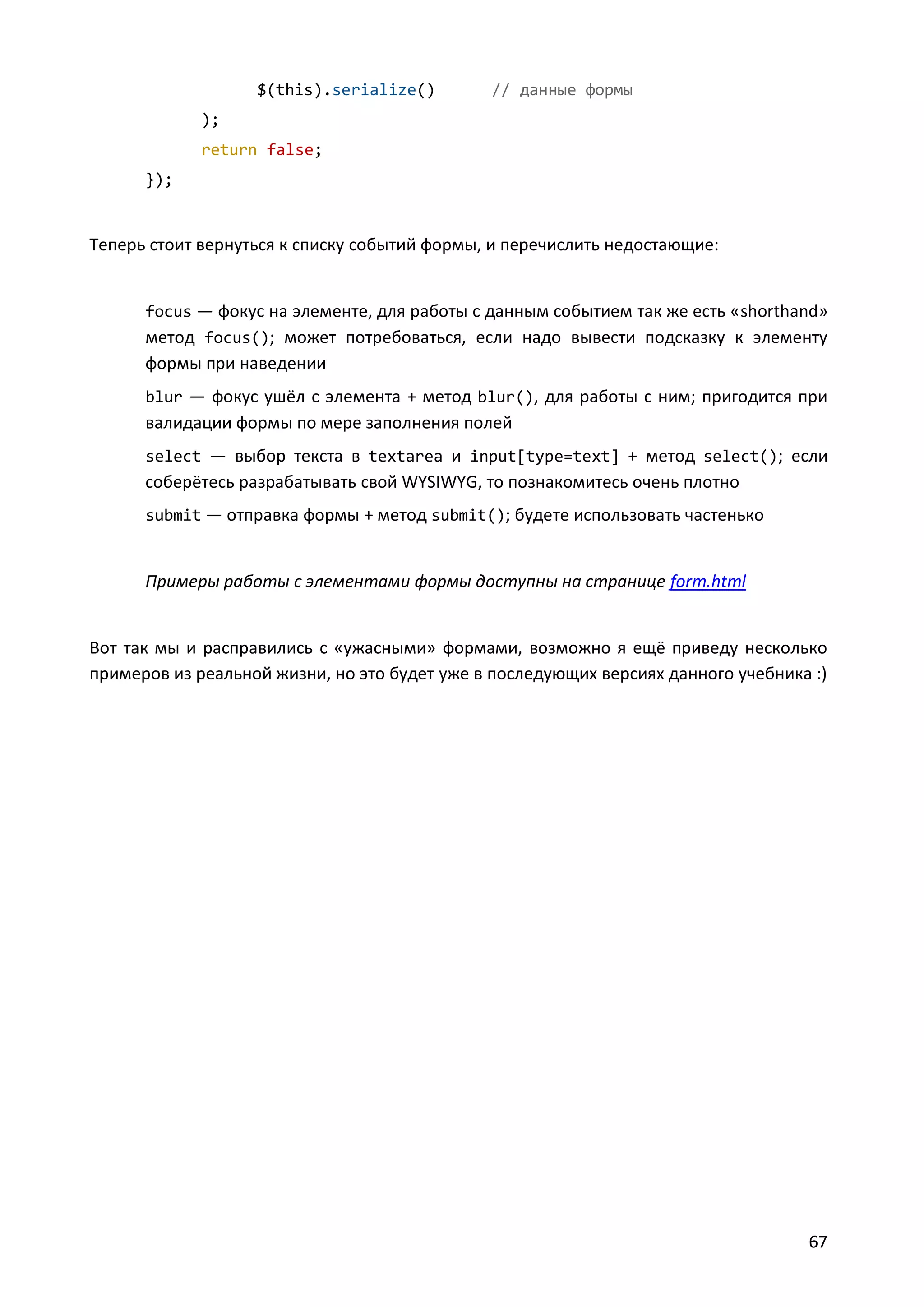 $(this).serialize()

// данные формы

);
return false;
});

Теперь стоит вернуться к списку событий формы, и перечислить недостающие:

focus — фокус на элементе, для работы с данным событием так же есть «shorthand»

метод focus(); может потребоваться, если надо вывести подсказку к элементу
формы при наведении
blur — фокус ушёл с элемента + метод blur(), для работы с ним; пригодится при

валидации формы по мере заполнения полей
select — выбор текста в textarea и input[type=text] + метод select(); если

соберётесь разрабатывать свой WYSIWYG, то познакомитесь очень плотно
submit — отправка формы + метод submit(); будете использовать частенько

Примеры работы с элементами формы доступны на странице form.html

Вот так мы и расправились с «ужасными» формами, возможно я ещё приведу несколько
примеров из реальной жизни, но это будет уже в последующих версиях данного учебника :)

67

 