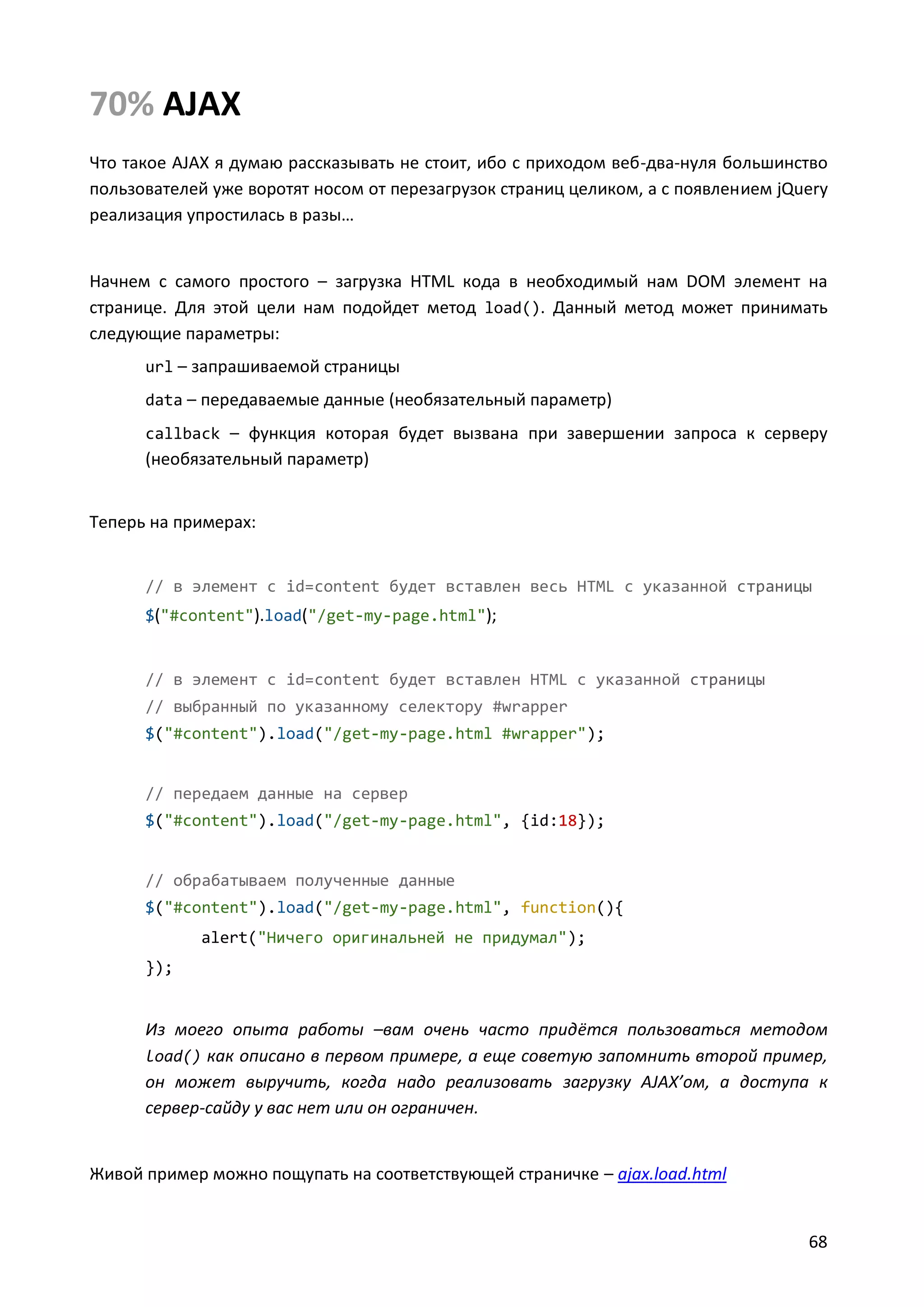 70% AJAX
Что такое AJAX я думаю рассказывать не стоит, ибо с приходом веб-два-нуля большинство
пользователей уже воротят носом от перезагрузок страниц целиком, а с появлением jQuery
реализация упростилась в разы…

Начнем с самого простого – загрузка HTML кода в необходимый нам DOM элемент на
странице. Для этой цели нам подойдет метод load(). Данный метод может принимать
следующие параметры:
url – запрашиваемой страницы
data – передаваемые данные (необязательный параметр)
callback – функция которая будет вызвана при завершении запроса к серверу

(необязательный параметр)
Теперь на примерах:

// в элемент с id=content будет вставлен весь HTML с указанной страницы
$("#content").load("/get-my-page.html");

// в элемент с id=content будет вставлен HTML с указанной страницы
// выбранный по указанному селектору #wrapper
$("#content").load("/get-my-page.html #wrapper");

// передаем данные на сервер
$("#content").load("/get-my-page.html", {id:18});

// обрабатываем полученные данные
$("#content").load("/get-my-page.html", function(){
alert("Ничего оригинальней не придумал");
});

Из моего опыта работы –вам очень часто придётся пользоваться методом
load() как описано в первом примере, а еще советую запомнить второй пример,
он может выручить, когда надо реализовать загрузку AJAX’ом, а доступа к
сервер-сайду у вас нет или он ограничен.

Живой пример можно пощупать на соответствующей страничке – ajax.load.html

68

 