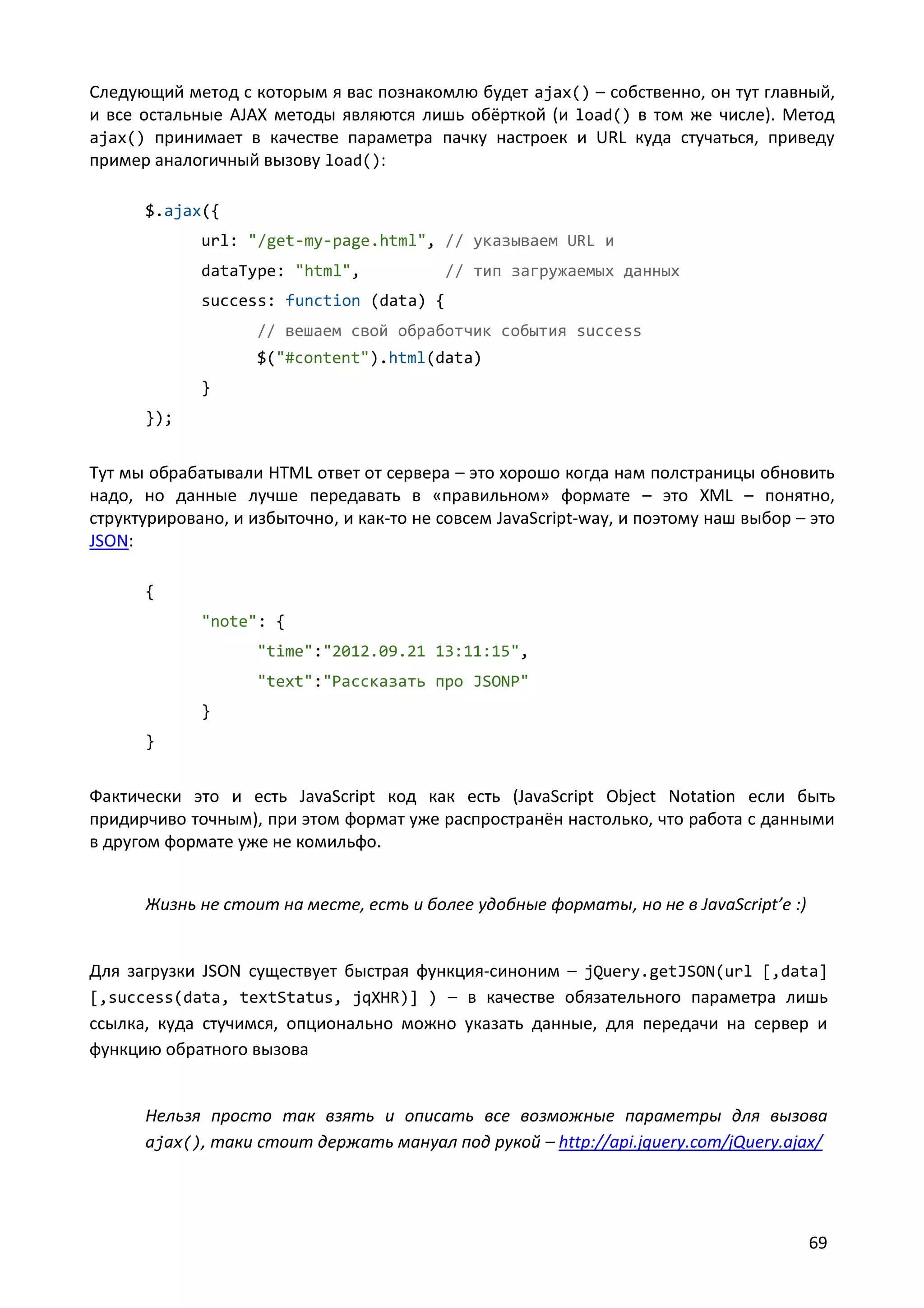 Следующий метод с которым я вас познакомлю будет ajax() – собственно, он тут главный,
и все остальные AJAX методы являются лишь обёрткой (и load() в том же числе). Метод
ajax() принимает в качестве параметра пачку настроек и URL куда стучаться, приведу
пример аналогичный вызову load():
$.ajax({
url: "/get-my-page.html", // указываем URL и
dataType: "html",

// тип загружаемых данных

success: function (data) {
// вешаем свой обработчик события success
$("#content").html(data)
}
});

Тут мы обрабатывали HTML ответ от сервера – это хорошо когда нам полстраницы обновить
надо, но данные лучше передавать в «правильном» формате – это XML – понятно,
структурировано, и избыточно, и как-то не совсем JavaScript-way, и поэтому наш выбор – это
JSON:
{
"note": {
"time":"2012.09.21 13:11:15",
"text":"Рассказать про JSONP"
}
}

Фактически это и есть JavaScript код как есть (JavaScript Object Notation если быть
придирчиво точным), при этом формат уже распространён настолько, что работа с данными
в другом формате уже не комильфо.
Жизнь не стоит на месте, есть и более удобные форматы, но не в JavaScript’е :)

Для загрузки JSON существует быстрая функция-синоним – jQuery.getJSON(url [,data]
[,success(data, textStatus, jqXHR)] ) – в качестве обязательного параметра лишь
ссылка, куда стучимся, опционально можно указать данные, для передачи на сервер и
функцию обратного вызова

Нельзя просто так взять и описать все возможные параметры для вызова
ajax(), таки стоит держать мануал под рукой – http://api.jquery.com/jQuery.ajax/

69

 