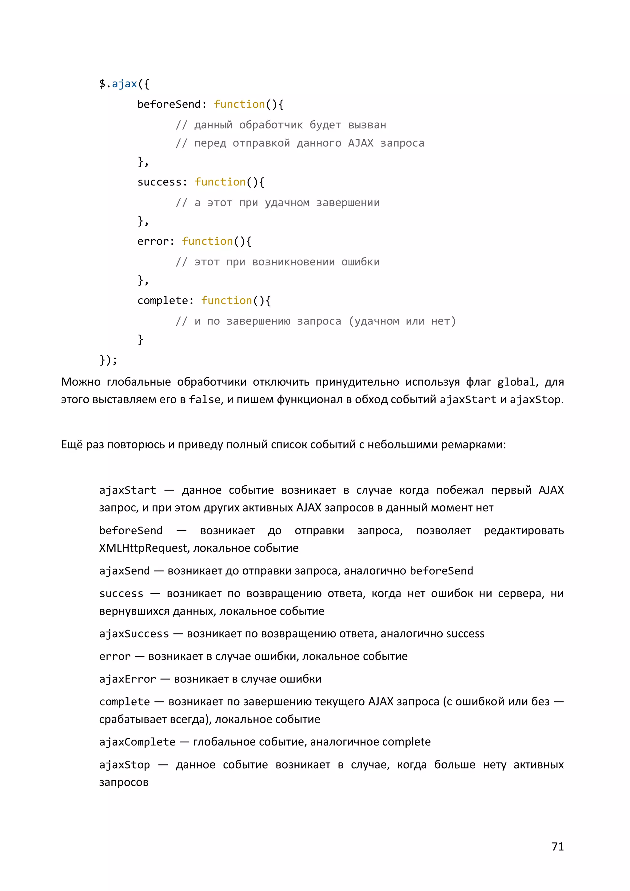 $.ajax({
beforeSend: function(){
// данный обработчик будет вызван
// перед отправкой данного AJAX запроса
},
success: function(){
// а этот при удачном завершении
},
error: function(){
// этот при возникновении ошибки
},
complete: function(){
// и по завершению запроса (удачном или нет)
}
});

Можно глобальные обработчики отключить принудительно используя флаг global, для
этого выставляем его в false, и пишем функционал в обход событий ajaxStart и ajaxStop.

Ещё раз повторюсь и приведу полный список событий с небольшими ремарками:

ajaxStart — данное событие возникает в случае когда побежал первый AJAX

запрос, и при этом других активных AJAX запросов в данный момент нет
— возникает до отправки
XMLHttpRequest, локальное событие
beforeSend

запроса,

позволяет редактировать

ajaxSend — возникает до отправки запроса, аналогично beforeSend
success — возникает по возвращению ответа, когда нет ошибок ни сервера, ни

вернувшихся данных, локальное событие
ajaxSuccess — возникает по возвращению ответа, аналогично success
error — возникает в случае ошибки, локальное событие
ajaxError — возникает в случае ошибки
complete — возникает по завершению текущего AJAX запроса (с ошибкой или без —

срабатывает всегда), локальное событие
ajaxComplete — глобальное событие, аналогичное complete
ajaxStop — данное событие возникает в случае, когда больше нету активных

запросов

71

 