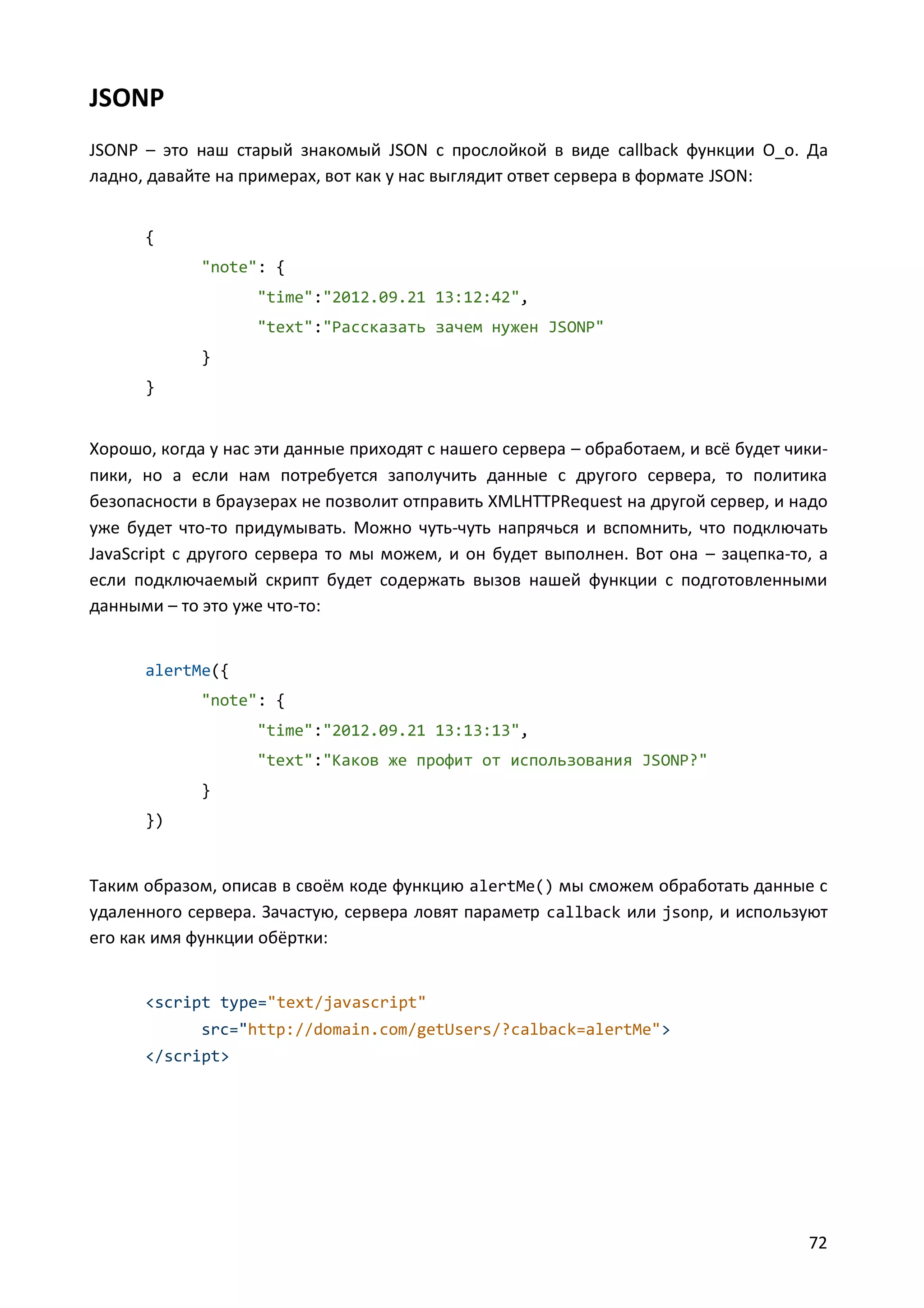 JSONP
JSONP – это наш старый знакомый JSON с прослойкой в виде callback функции О_о. Да
ладно, давайте на примерах, вот как у нас выглядит ответ сервера в формате JSON:
{
"note": {
"time":"2012.09.21 13:12:42",
"text":"Рассказать зачем нужен JSONP"
}
}

Хорошо, когда у нас эти данные приходят с нашего сервера – обработаем, и всё будет чикипики, но а если нам потребуется заполучить данные с другого сервера, то политика
безопасности в браузерах не позволит отправить XMLHTTPRequest на другой сервер, и надо
уже будет что-то придумывать. Можно чуть-чуть напрячься и вспомнить, что подключать
JavaScript с другого сервера то мы можем, и он будет выполнен. Вот она – зацепка-то, а
если подключаемый скрипт будет содержать вызов нашей функции с подготовленными
данными – то это уже что-то:

alertMe({
"note": {
"time":"2012.09.21 13:13:13",
"text":"Каков же профит от использования JSONP?"
}
})

Таким образом, описав в своём коде функцию alertMe() мы сможем обработать данные с
удаленного сервера. Зачастую, сервера ловят параметр callback или jsonp, и используют
его как имя функции обёртки:

<script type="text/javascript"
src="http://domain.com/getUsers/?calback=alertMe">
</script>

72

 