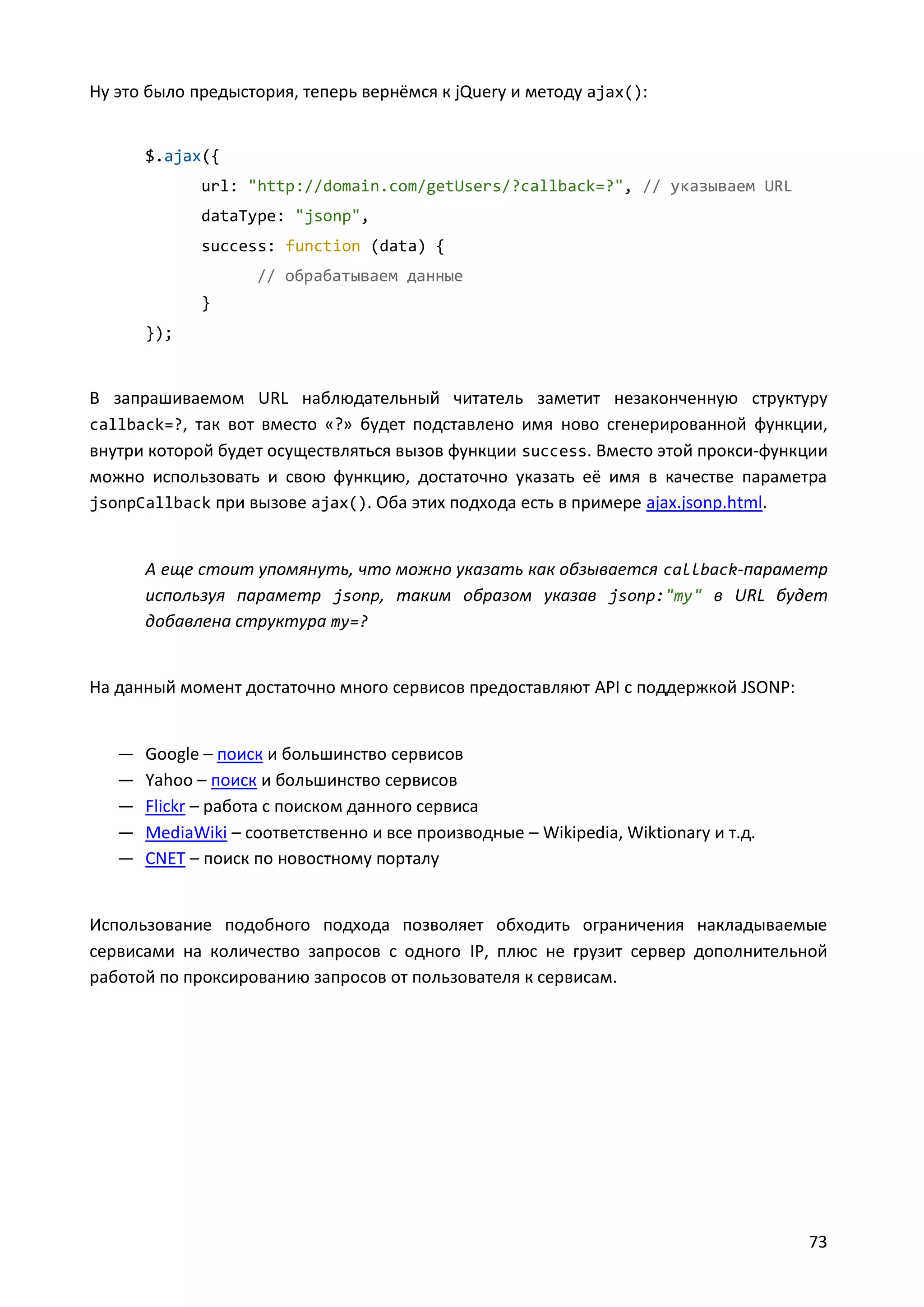 Ну это было предыстория, теперь вернёмся к jQuery и методу ajax():

$.ajax({
url: "http://domain.com/getUsers/?callback=?", // указываем URL
dataType: "jsonp",
success: function (data) {
// обрабатываем данные
}
});

В запрашиваемом URL наблюдательный читатель заметит незаконченную структуру
callback=?, так вот вместо «?» будет подставлено имя ново сгенерированной функции,
внутри которой будет осуществляться вызов функции success. Вместо этой прокси-функции
можно использовать и свою функцию, достаточно указать её имя в качестве параметра
jsonpCallback при вызове ajax(). Оба этих подхода есть в примере ajax.jsonp.html.

А еще стоит упомянуть, что можно указать как обзывается callback-параметр
используя параметр jsonp, таким образом указав jsonp:"my" в URL будет
добавлена структура my=?

На данный момент достаточно много сервисов предоставляют API с поддержкой JSONP:

—
—
—
—
—

Google – поиск и большинство сервисов
Yahoo – поиск и большинство сервисов
Flickr – работа с поиском данного сервиса
MediaWiki – соответственно и все производные – Wikipedia, Wiktionary и т.д.
CNET – поиск по новостному порталу

Использование подобного подхода позволяет обходить ограничения накладываемые
сервисами на количество запросов с одного IP, плюс не грузит сервер дополнительной
работой по проксированию запросов от пользователя к сервисам.

73

 