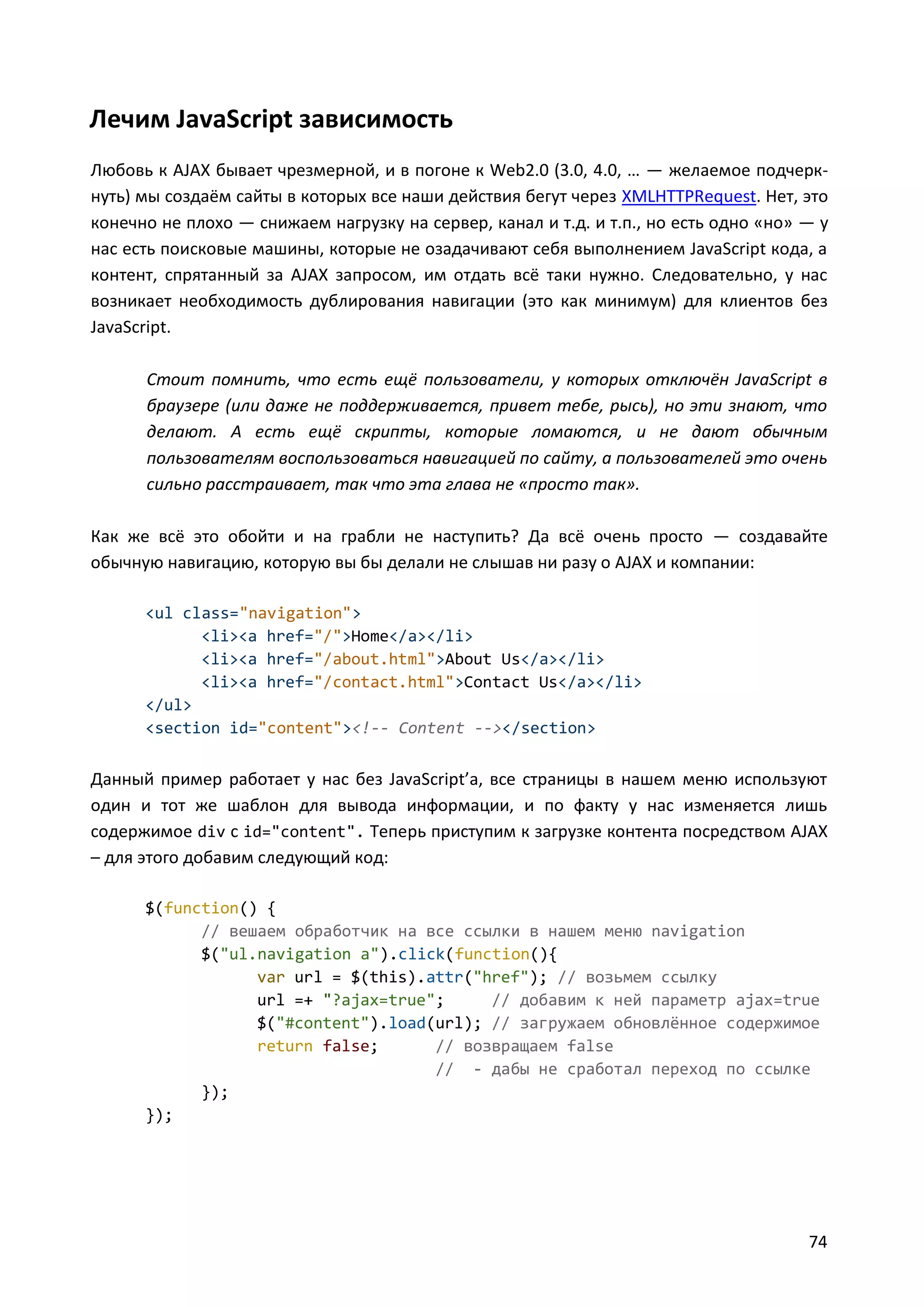 Лечим JavaScript зависимость
Любовь к AJAX бывает чрезмерной, и в погоне к Web2.0 (3.0, 4.0, … — желаемое подчеркнуть) мы создаём сайты в которых все наши действия бегут через XMLHTTPRequest. Нет, это
конечно не плохо — снижаем нагрузку на сервер, канал и т.д. и т.п., но есть одно «но» — у
нас есть поисковые машины, которые не озадачивают себя выполнением JavaScript кода, а
контент, спрятанный за AJAX запросом, им отдать всё таки нужно. Следовательно, у нас
возникает необходимость дублирования навигации (это как минимум) для клиентов без
JavaScript.
Стоит помнить, что есть ещё пользователи, у которых отключён JavaScript в
браузере (или даже не поддерживается, привет тебе, рысь), но эти знают, что
делают. А есть ещё скрипты, которые ломаются, и не дают обычным
пользователям воспользоваться навигацией по сайту, а пользователей это очень
сильно расстраивает, так что эта глава не «просто так».
Как же всё это обойти и на грабли не наступить? Да всё очень просто — создавайте
обычную навигацию, которую вы бы делали не слышав ни разу о AJAX и компании:
<ul class="navigation">
<li><a href="/">Home</a></li>
<li><a href="/about.html">About Us</a></li>
<li><a href="/contact.html">Contact Us</a></li>
</ul>
<section id="content"><!-- Content --></section>

Данный пример работает у нас без JavaScript’a, все страницы в нашем меню используют
один и тот же шаблон для вывода информации, и по факту у нас изменяется лишь
содержимое div с id="content". Теперь приступим к загрузке контента посредством AJAX
– для этого добавим следующий код:
$(function() {
// вешаем обработчик на все ссылки в нашем меню navigation
$("ul.navigation a").click(function(){
var url = $(this).attr("href"); // возьмем ссылку
url =+ "?ajax=true";
// добавим к ней параметр ajax=true
$("#content").load(url); // загружаем обновлённое содержимое
return false;
// возвращаем false
// - дабы не сработал переход по ссылке
});
});

74

 