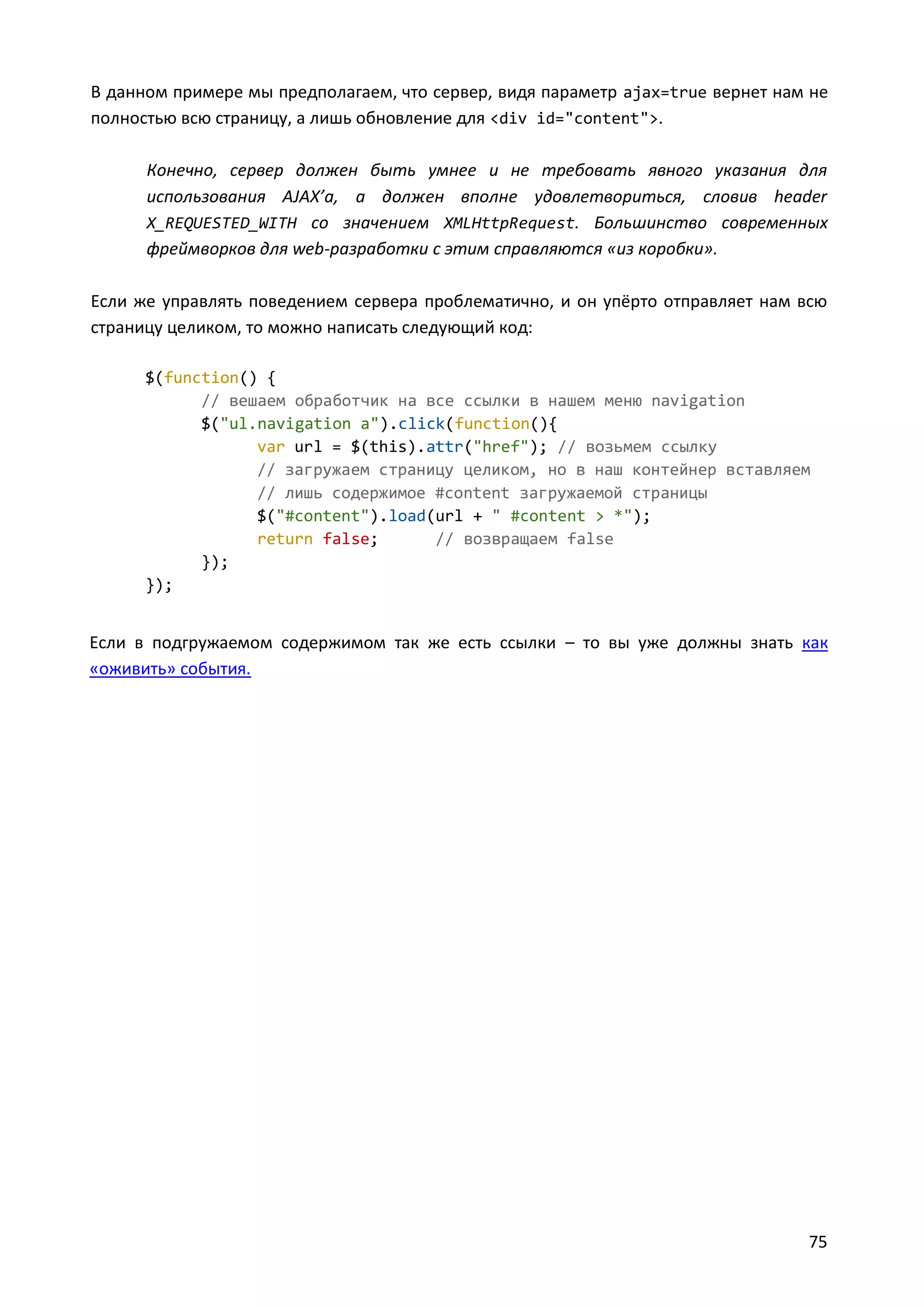 В данном примере мы предполагаем, что сервер, видя параметр ajax=true вернет нам не
полностью всю страницу, а лишь обновление для <div id="content">.
Конечно, сервер должен быть умнее и не требовать явного указания для
использования AJAX’а, а должен вполне удовлетвориться, словив header
X_REQUESTED_WITH со значением XMLHttpRequest. Большинство современных
фреймворков для web-разработки с этим справляются «из коробки».
Если же управлять поведением сервера проблематично, и он упёрто отправляет нам всю
страницу целиком, то можно написать следующий код:
$(function() {
// вешаем обработчик на все ссылки в нашем меню navigation
$("ul.navigation a").click(function(){
var url = $(this).attr("href"); // возьмем ссылку
// загружаем страницу целиком, но в наш контейнер вставляем
// лишь содержимое #content загружаемой страницы
$("#content").load(url + " #content > *");
return false;
// возвращаем false
});
});

Если в подгружаемом содержимом так же есть ссылки – то вы уже должны знать как
«оживить» события.

75

 