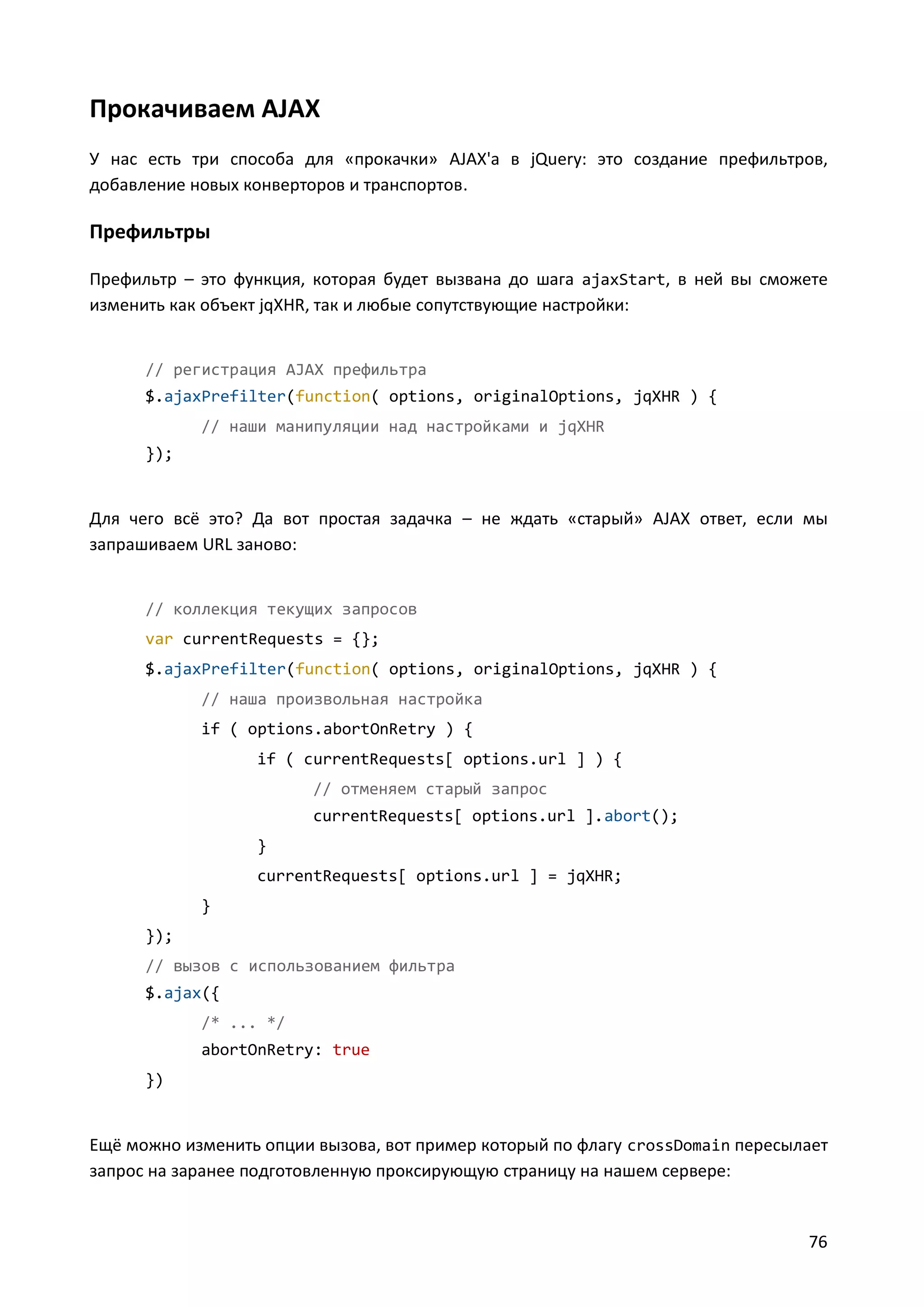 Прокачиваем AJAX
У нас есть три способа для «прокачки» AJAX'а в jQuery: это создание префильтров,
добавление новых конверторов и транспортов.

Префильтры
Префильтр – это функция, которая будет вызвана до шага ajaxStart, в ней вы сможете
изменить как объект jqXHR, так и любые сопутствующие настройки:

// регистрация AJAX префильтра
$.ajaxPrefilter(function( options, originalOptions, jqXHR ) {
// наши манипуляции над настройками и jqXHR
});

Для чего всё это? Да вот простая задачка – не ждать «старый» AJAX ответ, если мы
запрашиваем URL заново:

// коллекция текущих запросов
var currentRequests = {};
$.ajaxPrefilter(function( options, originalOptions, jqXHR ) {
// наша произвольная настройка
if ( options.abortOnRetry ) {
if ( currentRequests[ options.url ] ) {
// отменяем старый запрос
currentRequests[ options.url ].abort();
}
currentRequests[ options.url ] = jqXHR;
}
});
// вызов с использованием фильтра
$.ajax({
/* ... */
abortOnRetry: true
})

Ещё можно изменить опции вызова, вот пример который по флагу crossDomain пересылает
запрос на заранее подготовленную проксирующую страницу на нашем сервере:

76

 