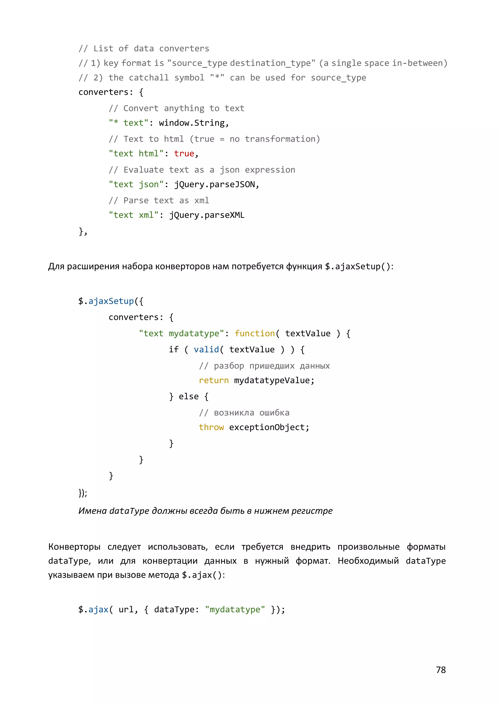 // List of data converters
// 1) key format is "source_type destination_type" (a single space in-between)
// 2) the catchall symbol "*" can be used for source_type
converters: {
// Convert anything to text
"* text": window.String,
// Text to html (true = no transformation)
"text html": true,
// Evaluate text as a json expression
"text json": jQuery.parseJSON,
// Parse text as xml
"text xml": jQuery.parseXML
},

Для расширения набора конверторов нам потребуется функция $.ajaxSetup():

$.ajaxSetup({
converters: {
"text mydatatype": function( textValue ) {
if ( valid( textValue ) ) {
// разбор пришедших данных
return mydatatypeValue;
} else {
// возникла ошибка
throw exceptionObject;
}
}
}

});
Имена dataType должны всегда быть в нижнем регистре

Конверторы следует использовать, если требуется внедрить произвольные форматы
dataType, или для конвертации данных в нужный формат. Необходимый dataType
указываем при вызове метода $.ajax():

$.ajax( url, { dataType: "mydatatype" });

78

 