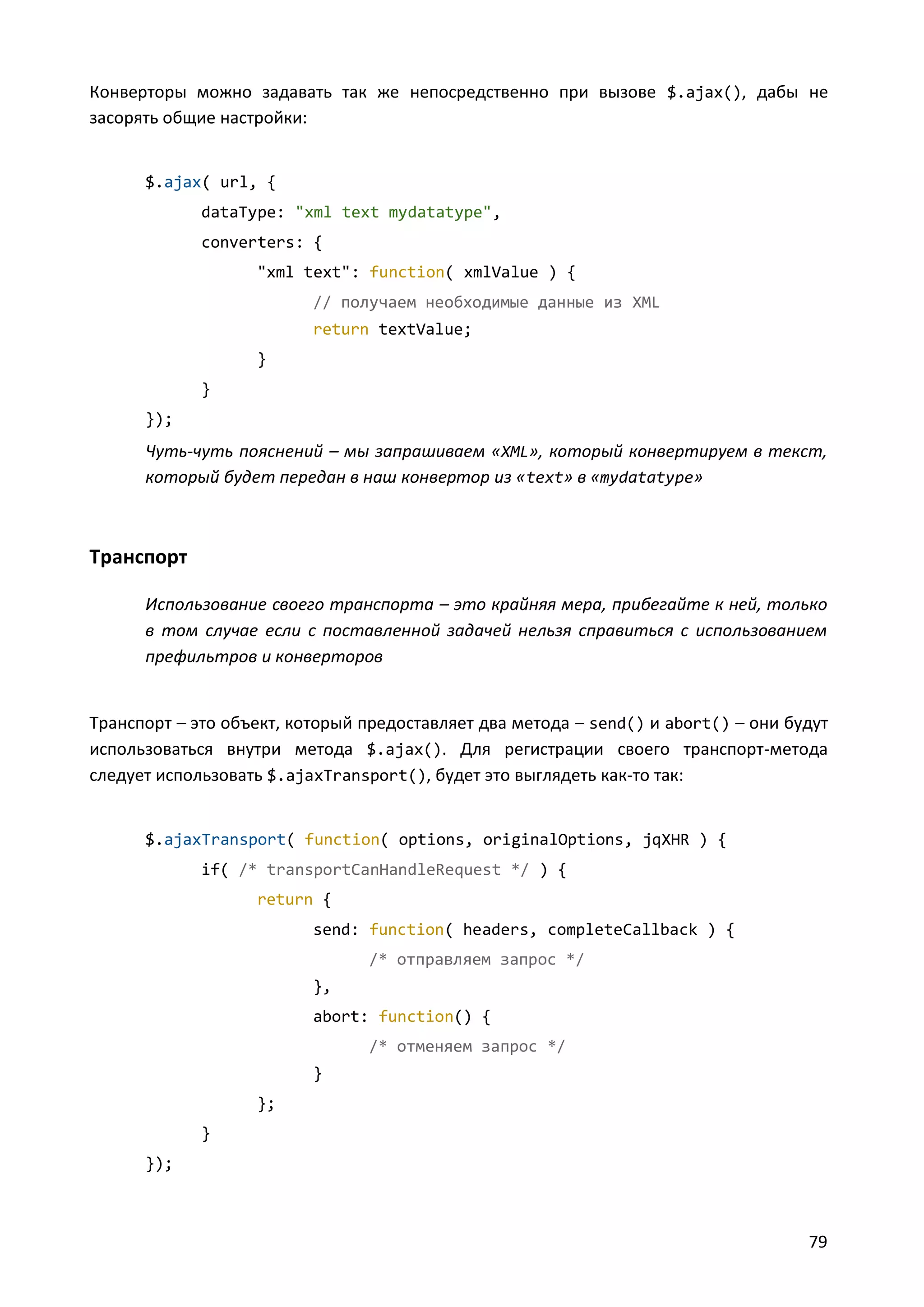 Конверторы можно задавать так же непосредственно при вызове $.ajax(), дабы не
засорять общие настройки:

$.ajax( url, {
dataType: "xml text mydatatype",
converters: {
"xml text": function( xmlValue ) {
// получаем необходимые данные из XML
return textValue;
}
}
});

Чуть-чуть пояснений – мы запрашиваем «XML», который конвертируем в текст,
который будет передан в наш конвертор из « text» в «mydatatype»

Транспорт
Использование своего транспорта – это крайняя мера, прибегайте к ней, только
в том случае если с поставленной задачей нельзя справиться с использованием
префильтров и конверторов

Транспорт – это объект, который предоставляет два метода – send() и abort() – они будут
использоваться внутри метода $.ajax(). Для регистрации своего транспорт-метода
следует использовать $.ajaxTransport(), будет это выглядеть как-то так:

$.ajaxTransport( function( options, originalOptions, jqXHR ) {
if( /* transportCanHandleRequest */ ) {
return {
send: function( headers, completeCallback ) {
/* отправляем запрос */
},
abort: function() {
/* отменяем запрос */
}
};
}
});

79

 