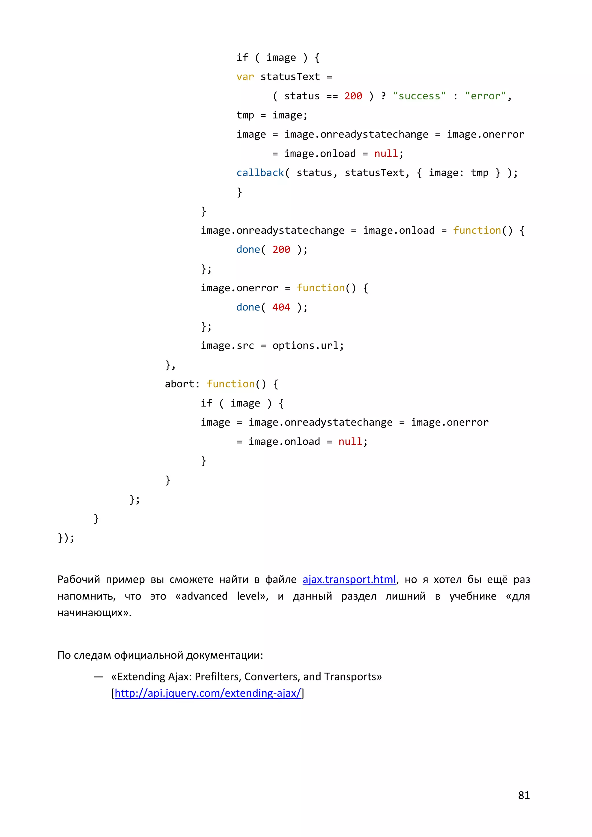 if ( image ) {
var statusText =
( status == 200 ) ? "success" : "error",
tmp = image;
image = image.onreadystatechange = image.onerror
= image.onload = null;
callback( status, statusText, { image: tmp } );
}
}
image.onreadystatechange = image.onload = function() {
done( 200 );
};
image.onerror = function() {
done( 404 );
};
image.src = options.url;
},
abort: function() {
if ( image ) {
image = image.onreadystatechange = image.onerror
= image.onload = null;
}
}
};
}
});

Рабочий пример вы сможете найти в файле ajax.transport.html, но я хотел бы ещё раз
напомнить, что это «advanced level», и данный раздел лишний в учебнике «для
начинающих».

По следам официальной документации:
— «Extending Ajax: Prefilters, Converters, and Transports»
[http://api.jquery.com/extending-ajax/]

81

 