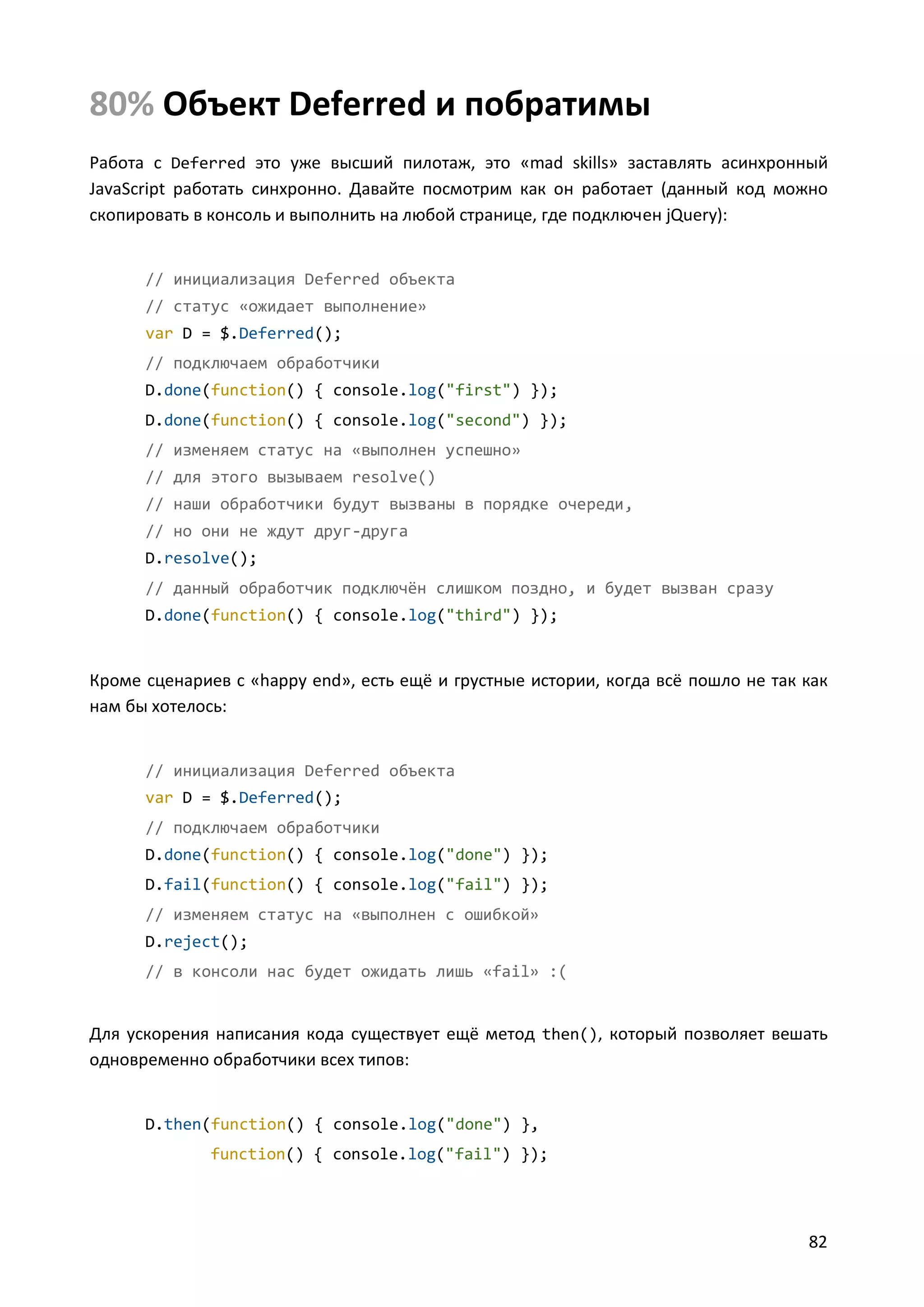 80% Объект Deferred и побратимы
Работа с Deferred это уже высший пилотаж, это «mad skills» заставлять асинхронный
JavaScript работать синхронно. Давайте посмотрим как он работает (данный код можно
скопировать в консоль и выполнить на любой странице, где подключен jQuery):

// инициализация Deferred объекта
// статус «ожидает выполнение»
var D = $.Deferred();
// подключаем обработчики
D.done(function() { console.log("first") });
D.done(function() { console.log("second") });
// изменяем статус на «выполнен успешно»
// для этого вызываем resolve()
// наши обработчики будут вызваны в порядке очереди,
// но они не ждут друг-друга
D.resolve();
// данный обработчик подключён слишком поздно, и будет вызван сразу
D.done(function() { console.log("third") });

Кроме сценариев с «happy end», есть ещё и грустные истории, когда всё пошло не так как
нам бы хотелось:

// инициализация Deferred объекта
var D = $.Deferred();
// подключаем обработчики
D.done(function() { console.log("done") });
D.fail(function() { console.log("fail") });
// изменяем статус на «выполнен с ошибкой»
D.reject();
// в консоли нас будет ожидать лишь «fail» :(

Для ускорения написания кода существует ещё метод then(), который позволяет вешать
одновременно обработчики всех типов:

D.then(function() { console.log("done") },
function() { console.log("fail") });

82

 