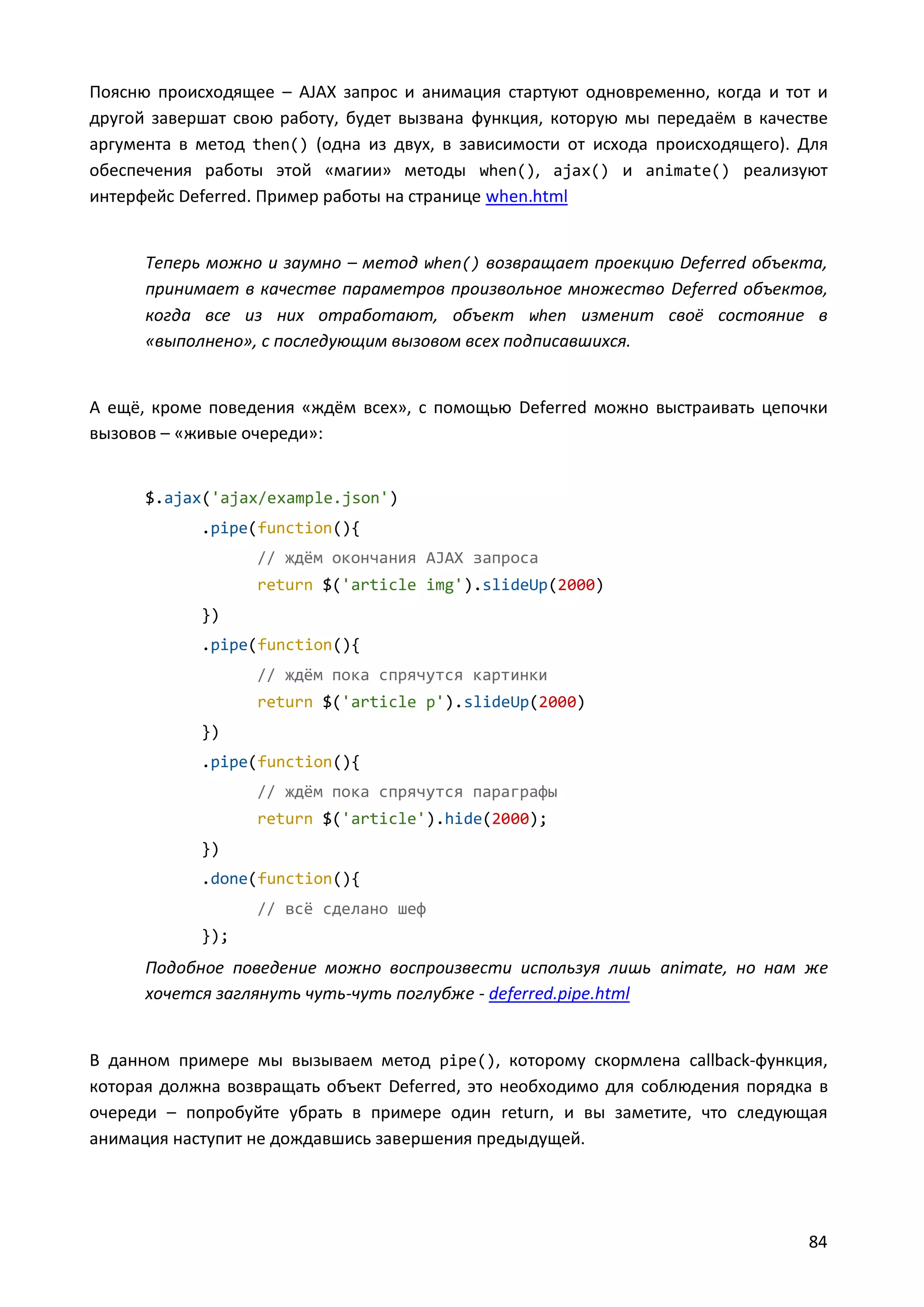 Поясню происходящее – AJAX запрос и анимация стартуют одновременно, когда и тот и
другой завершат свою работу, будет вызвана функция, которую мы передаём в качестве
аргумента в метод then() (одна из двух, в зависимости от исхода происходящего). Для
обеспечения работы этой «магии» методы when(), ajax() и animate() реализуют
интерфейс Deferred. Пример работы на странице when.html

Теперь можно и заумно – метод when() возвращает проекцию Deferred объекта,
принимает в качестве параметров произвольное множество Deferred объектов,
когда все из них отработают, объект when изменит своё состояние в
«выполнено», с последующим вызовом всех подписавшихся.

А ещё, кроме поведения «ждём всех», с помощью Deferred можно выстраивать цепочки
вызовов – «живые очереди»:

$.ajax('ajax/example.json')
.pipe(function(){
// ждём окончания AJAX запроса
return $('article img').slideUp(2000)
})
.pipe(function(){
// ждём пока спрячутся картинки
return $('article p').slideUp(2000)
})
.pipe(function(){
// ждём пока спрячутся параграфы
return $('article').hide(2000);
})
.done(function(){
// всё сделано шеф
});

Подобное поведение можно воспроизвести используя лишь animate, но нам же
хочется заглянуть чуть-чуть поглубже - deferred.pipe.html

В данном примере мы вызываем метод pipe(), которому скормлена callback-функция,
которая должна возвращать объект Deferred, это необходимо для соблюдения порядка в
очереди – попробуйте убрать в примере один return, и вы заметите, что следующая
анимация наступит не дождавшись завершения предыдущей.

84

 