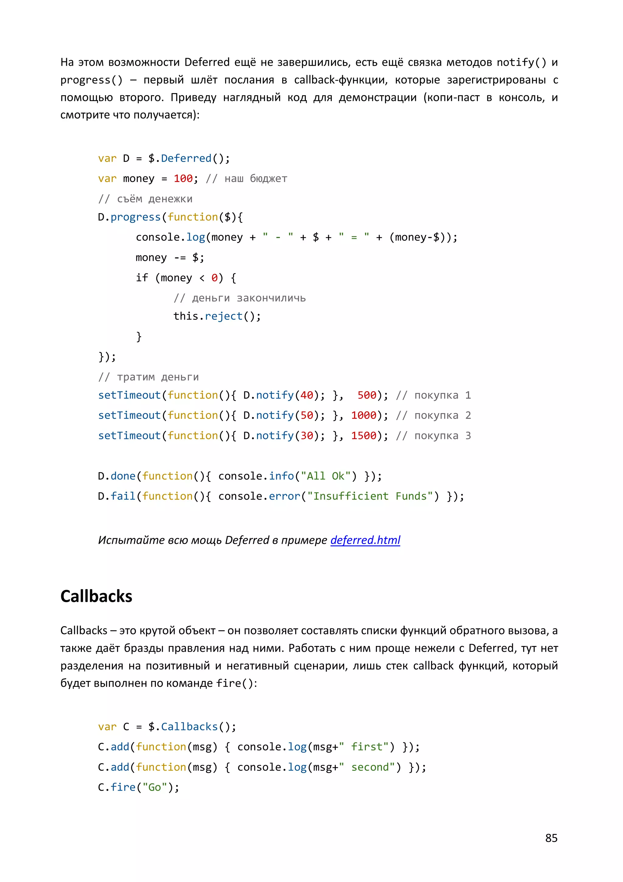 На этом возможности Deferred ещё не завершились, есть ещё связка методов notify() и
progress() – первый шлёт послания в callback-функции, которые зарегистрированы с
помощью второго. Приведу наглядный код для демонстрации (копи-паст в консоль, и
смотрите что получается):

var D = $.Deferred();
var money = 100; // наш бюджет
// съём денежки
D.progress(function($){
console.log(money + " - " + $ + " = " + (money-$));
money -= $;
if (money < 0) {
// деньги закончиличь
this.reject();
}
});
// тратим деньги
setTimeout(function(){ D.notify(40); },

500); // покупка 1

setTimeout(function(){ D.notify(50); }, 1000); // покупка 2
setTimeout(function(){ D.notify(30); }, 1500); // покупка 3

D.done(function(){ console.info("All Ok") });
D.fail(function(){ console.error("Insufficient Funds") });

Испытайте всю мощь Deferred в примере deferred.html

Callbacks
Callbacks – это крутой объект – он позволяет составлять списки функций обратного вызова, а
также даёт бразды правления над ними. Работать с ним проще нежели с Deferred, тут нет
разделения на позитивный и негативный сценарии, лишь стек callback функций, который
будет выполнен по команде fire():

var C = $.Callbacks();
C.add(function(msg) { console.log(msg+" first") });
C.add(function(msg) { console.log(msg+" second") });
C.fire("Go");

85

 