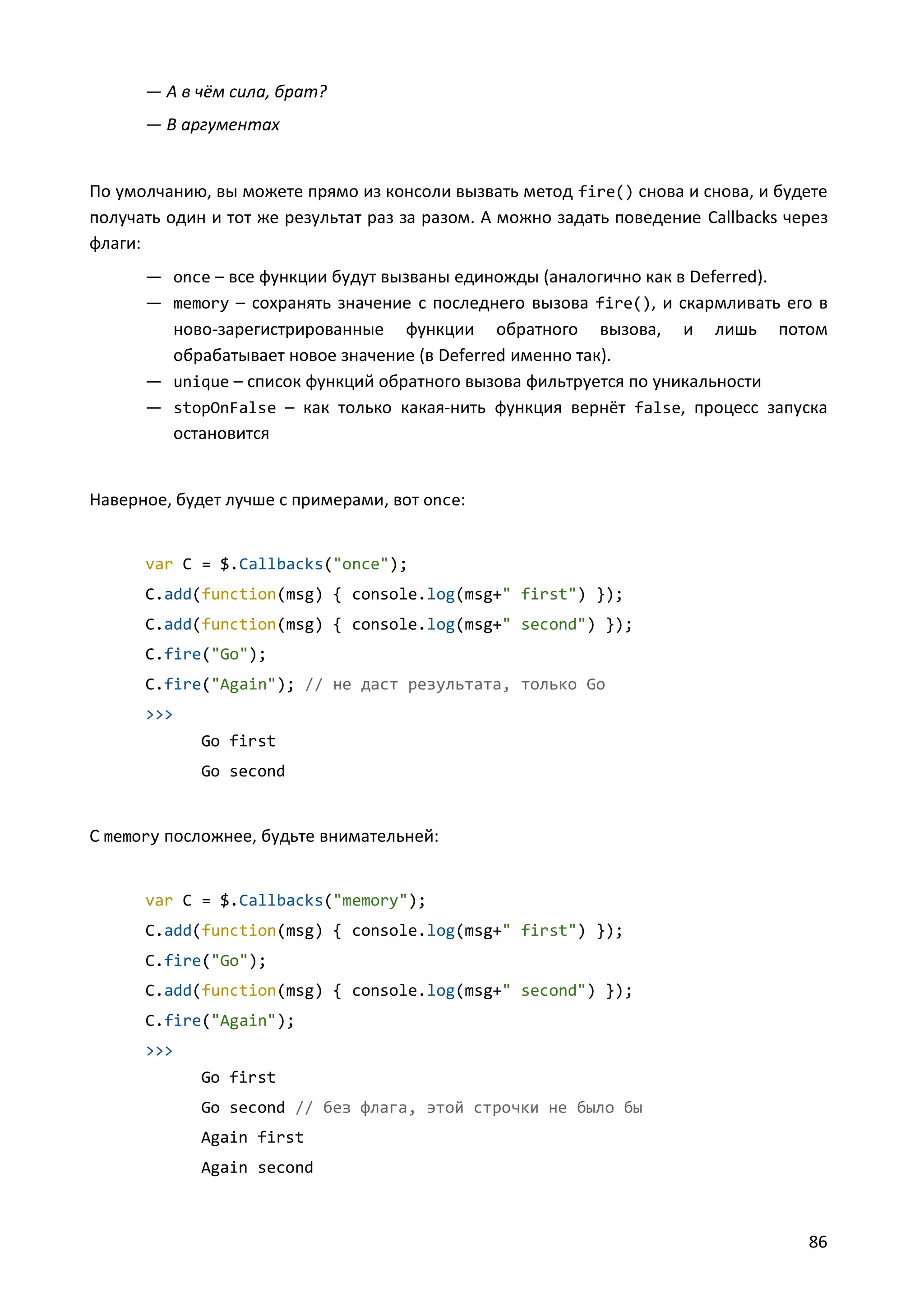 — А в чём сила, брат?
— В аргументах

По умолчанию, вы можете прямо из консоли вызвать метод fire() снова и снова, и будете
получать один и тот же результат раз за разом. А можно задать поведение Callbacks через
флаги:
— once – все функции будут вызваны единожды (аналогично как в Deferred).
— memory – сохранять значение с последнего вызова fire(), и скармливать его в
ново-зарегистрированные функции обратного вызова, и лишь потом
обрабатывает новое значение (в Deferred именно так).
— unique – список функций обратного вызова фильтруется по уникальности
— stopOnFalse – как только какая-нить функция вернёт false, процесс запуска
остановится

Наверное, будет лучше с примерами, вот once:

var C = $.Callbacks("once");
C.add(function(msg) { console.log(msg+" first") });
C.add(function(msg) { console.log(msg+" second") });
C.fire("Go");
C.fire("Again"); // не даст результата, только Go
>>>
Go first
Go second

C memory посложнее, будьте внимательней:

var C = $.Callbacks("memory");
C.add(function(msg) { console.log(msg+" first") });
C.fire("Go");
C.add(function(msg) { console.log(msg+" second") });
C.fire("Again");
>>>
Go first
Go second // без флага, этой строчки не было бы
Again first
Again second

86

 