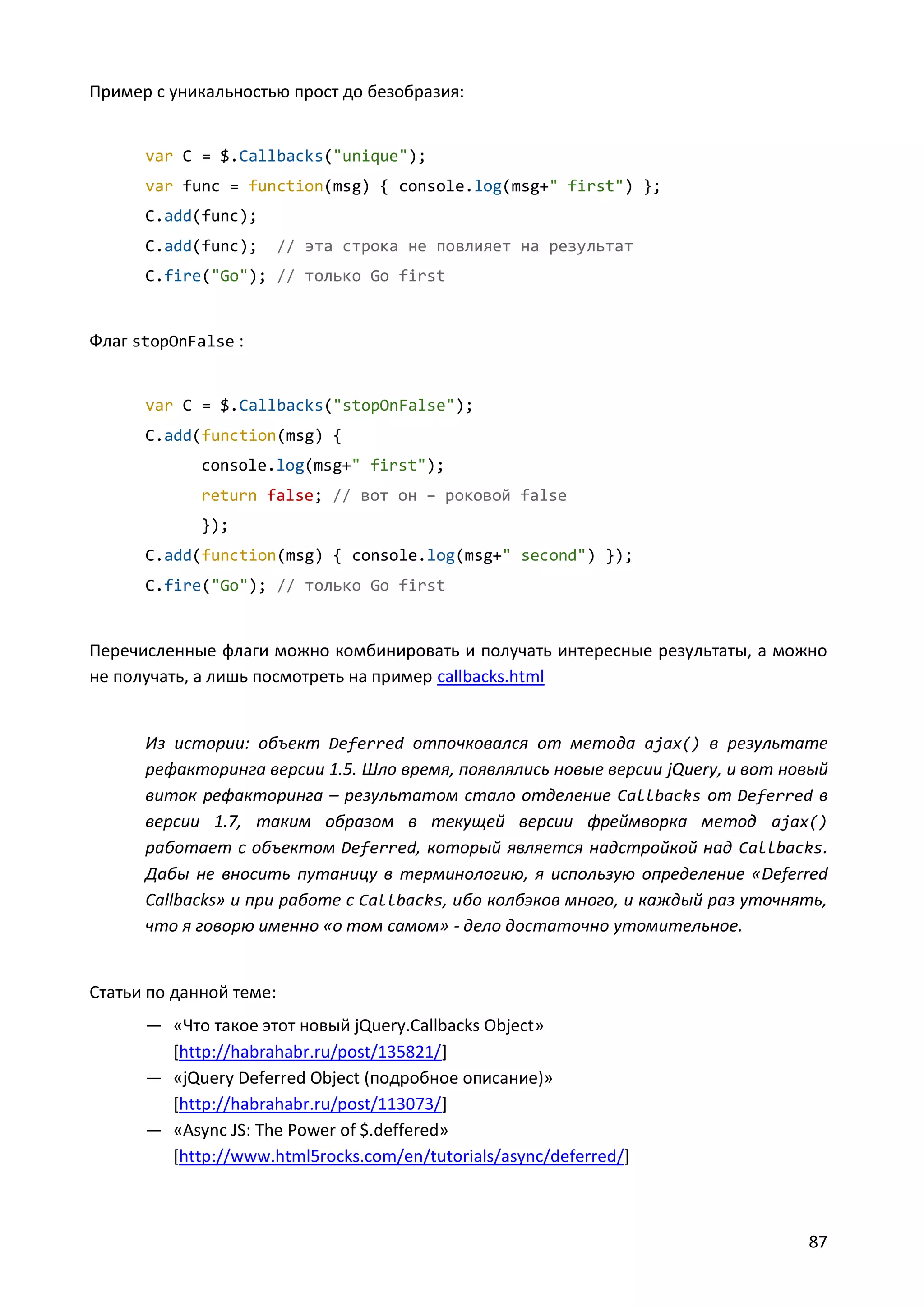Пример с уникальностью прост до безобразия:

var C = $.Callbacks("unique");
var func = function(msg) { console.log(msg+" first") };
C.add(func);
C.add(func);

// эта строка не повлияет на результат

C.fire("Go"); // только Go first

Флаг stopOnFalse :

var C = $.Callbacks("stopOnFalse");
C.add(function(msg) {
console.log(msg+" first");
return false; // вот он – роковой false
});
C.add(function(msg) { console.log(msg+" second") });
C.fire("Go"); // только Go first

Перечисленные флаги можно комбинировать и получать интересные результаты, а можно
не получать, а лишь посмотреть на пример callbacks.html

Из истории: объект Deferred отпочковался от метода ajax() в результате
рефакторинга версии 1.5. Шло время, появлялись новые версии jQuery, и вот новый
виток рефакторинга – результатом стало отделение Callbacks от Deferred в
версии 1.7, таким образом в текущей версии фреймворка метод ajax()
работает с объектом Deferred, который является надстройкой над Callbacks.
Дабы не вносить путаницу в терминологию, я использую определение «Deferred
Callbacks» и при работе с Callbacks, ибо колбэков много, и каждый раз уточнять,
что я говорю именно «о том самом» - дело достаточно утомительное.

Статьи по данной теме:
— «Что такое этот новый jQuery.Callbacks Object»
[http://habrahabr.ru/post/135821/]
— «jQuery Deferred Object (подробное описание)»
[http://habrahabr.ru/post/113073/]
— «Async JS: The Power of $.deffered»
[http://www.html5rocks.com/en/tutorials/async/deferred/]

87

 