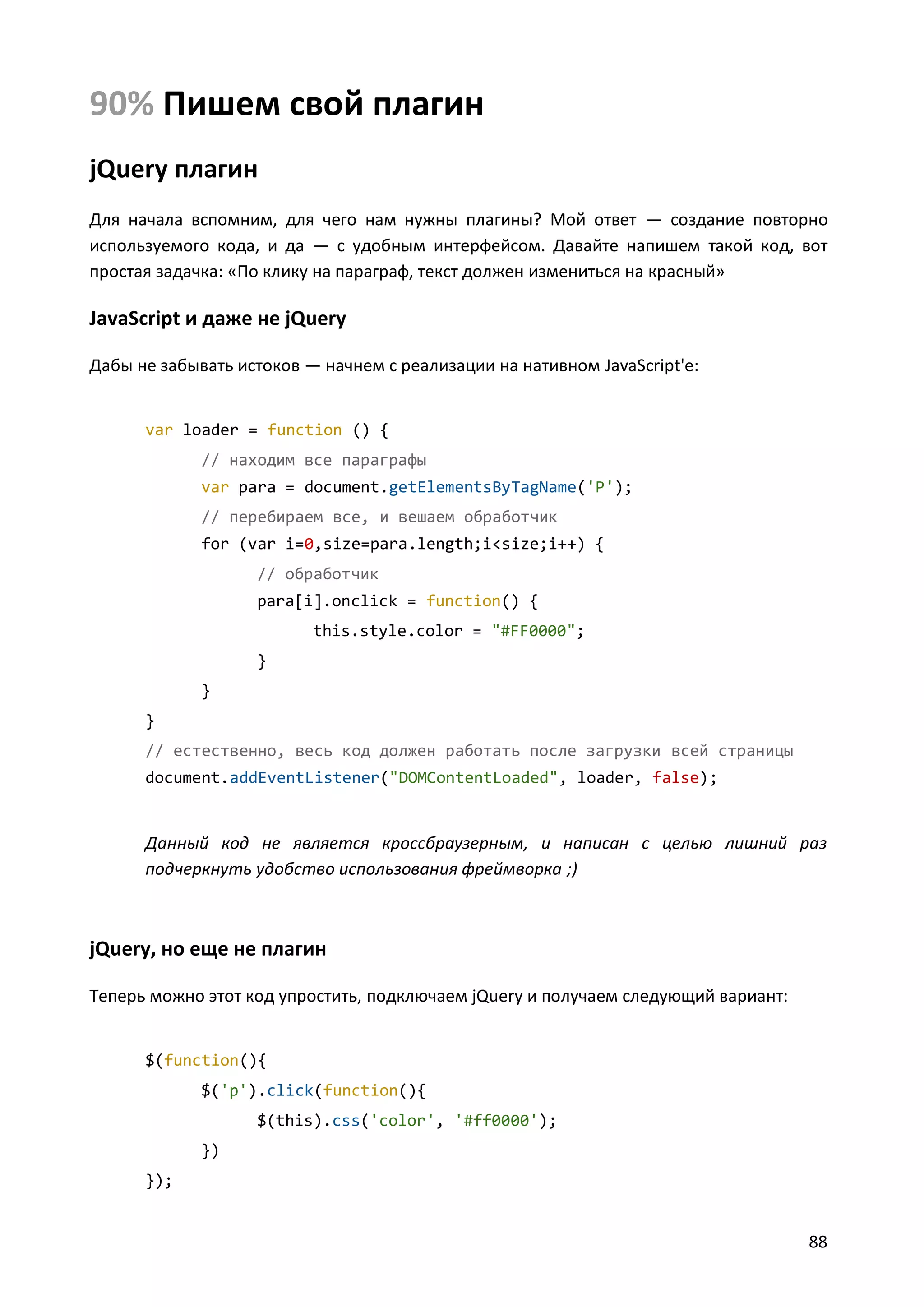 90% Пишем свой плагин
jQuery плагин
Для начала вспомним, для чего нам нужны плагины? Мой ответ — создание повторно
используемого кода, и да — с удобным интерфейсом. Давайте напишем такой код, вот
простая задачка: «По клику на параграф, текст должен измениться на красный»

JavaScript и даже не jQuery
Дабы не забывать истоков — начнем с реализации на нативном JavaScript'е:

var loader = function () {
// находим все параграфы
var para = document.getElementsByTagName('P');
// перебираем все, и вешаем обработчик
for (var i=0,size=para.length;i<size;i++) {
// обработчик
para[i].onclick = function() {
this.style.color = "#FF0000";
}
}
}
// естественно, весь код должен работать после загрузки всей страницы
document.addEventListener("DOMContentLoaded", loader, false);

Данный код не является кроссбраузерным, и написан с целью лишний раз
подчеркнуть удобство использования фреймворка ;)

jQuery, но еще не плагин
Теперь можно этот код упростить, подключаем jQuery и получаем следующий вариант:

$(function(){
$('p').click(function(){
$(this).css('color', '#ff0000');
})
});

88

 