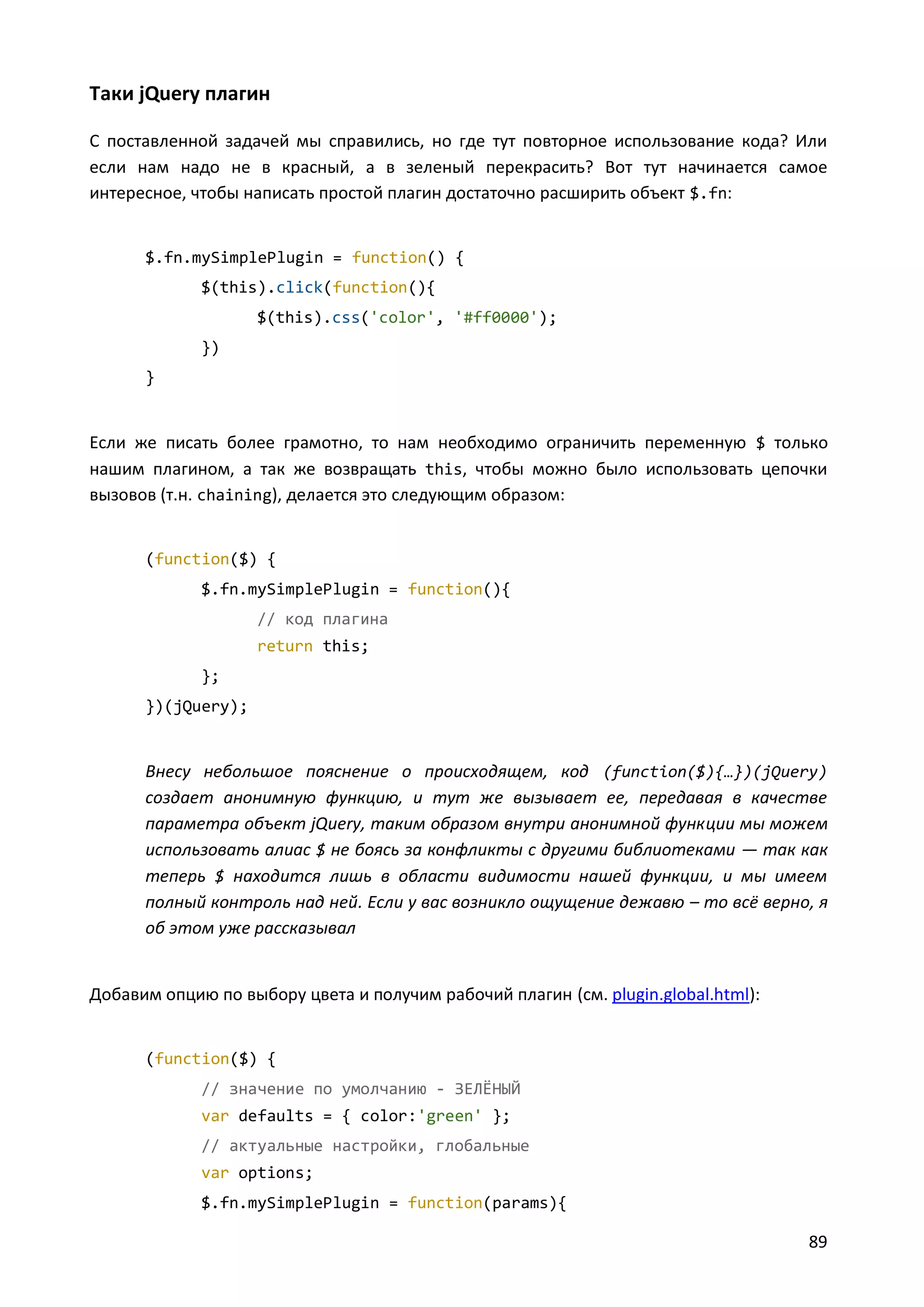 Таки jQuery плагин
С поставленной задачей мы справились, но где тут повторное использование кода? Или
если нам надо не в красный, а в зеленый перекрасить? Вот тут начинается самое
интересное, чтобы написать простой плагин достаточно расширить объект $.fn:

$.fn.mySimplePlugin = function() {
$(this).click(function(){
$(this).css('color', '#ff0000');
})
}

Если же писать более грамотно, то нам необходимо ограничить переменную $ только
нашим плагином, а так же возвращать this, чтобы можно было использовать цепочки
вызовов (т.н. chaining), делается это следующим образом:

(function($) {
$.fn.mySimplePlugin = function(){
// код плагина
return this;
};
})(jQuery);

Внесу небольшое пояснение о происходящем, код (function($){…})(jQuery)
создает анонимную функцию, и тут же вызывает ее, передавая в качестве
параметра объект jQuery, таким образом внутри анонимной функции мы можем
использовать алиас $ не боясь за конфликты с другими библиотеками — так как
теперь $ находится лишь в области видимости нашей функции, и мы имеем
полный контроль над ней. Если у вас возникло ощущение дежавю – то всё верно, я
об этом уже рассказывал

Добавим опцию по выбору цвета и получим рабочий плагин (см. plugin.global.html):

(function($) {
// значение по умолчанию - ЗЕЛЁНЫЙ
var defaults = { color:'green' };
// актуальные настройки, глобальные
var options;
$.fn.mySimplePlugin = function(params){

89

 