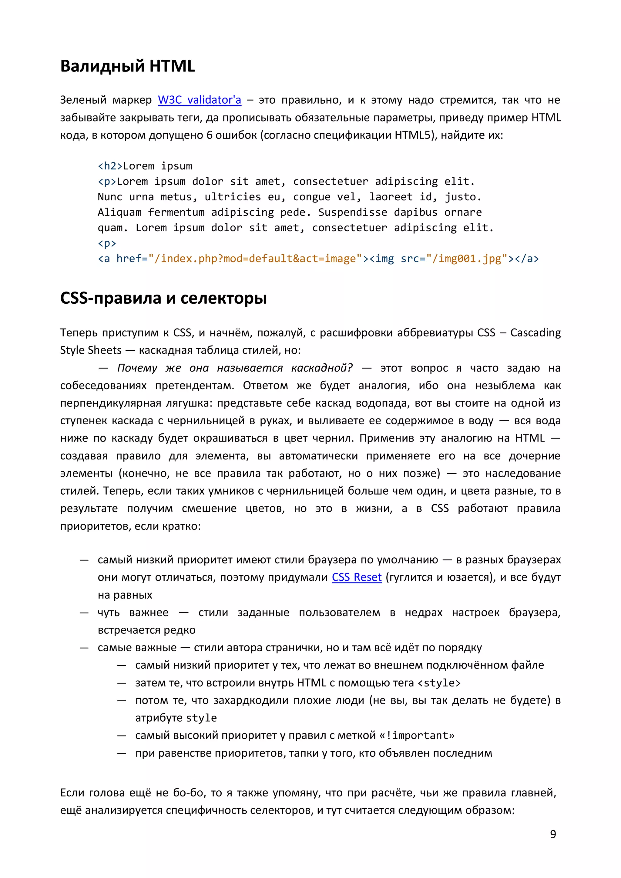 Валидный HTML
Зеленый маркер W3C validator'а – это правильно, и к этому надо стремится, так что не
забывайте закрывать теги, да прописывать обязательные параметры, приведу пример HTML
кода, в котором допущено 6 ошибок (согласно спецификации HTML5), найдите их:
<h2>Lorem ipsum
<p>Lorem ipsum dolor sit amet, consectetuer adipiscing elit.
Nunc urna metus, ultricies eu, congue vel, laoreet id, justo.
Aliquam fermentum adipiscing pede. Suspendisse dapibus ornare
quam. Lorem ipsum dolor sit amet, consectetuer adipiscing elit.
<p>
<a href="/index.php?mod=default&act=image"><img src="/img001.jpg"></a>

CSS-правила и селекторы
Теперь приступим к CSS, и начнём, пожалуй, с расшифровки аббревиатуры CSS – Cascading
Style Sheets — каскадная таблица стилей, но:
— Почему же она называется каскадной? — этот вопрос я часто задаю на
собеседованиях претендентам. Ответом же будет аналогия, ибо она незыблема как
перпендикулярная лягушка: представьте себе каскад водопада, вот вы стоите на одной из
ступенек каскада с чернильницей в руках, и выливаете ее содержимое в воду — вся вода
ниже по каскаду будет окрашиваться в цвет чернил. Применив эту аналогию на HTML —
создавая правило для элемента, вы автоматически применяете его на все дочерние
элементы (конечно, не все правила так работают, но о них позже) — это наследование
стилей. Теперь, если таких умников с чернильницей больше чем один, и цвета разные, то в
результате получим смешение цветов, но это в жизни, а в CSS работают правила
приоритетов, если кратко:
— самый низкий приоритет имеют стили браузера по умолчанию — в разных браузерах

они могут отличаться, поэтому придумали CSS Reset (гуглится и юзается), и все будут
на равных
— чуть важнее — стили заданные пользователем в недрах настроек браузера,
встречается редко
— самые важные — стили автора странички, но и там всё идёт по порядку
— самый низкий приоритет у тех, что лежат во внешнем подключённом файле
— затем те, что встроили внутрь HTML с помощью тега <style>
— потом те, что захардкодили плохие люди (не вы, вы так делать не будете) в
атрибуте style
— самый высокий приоритет у правил с меткой «!important»
— при равенстве приоритетов, тапки у того, кто объявлен последним
Если голова ещё не бо-бо, то я также упомяну, что при расчёте, чьи же правила главней,
ещё анализируется специфичность селекторов, и тут считается следующим образом:
9

 