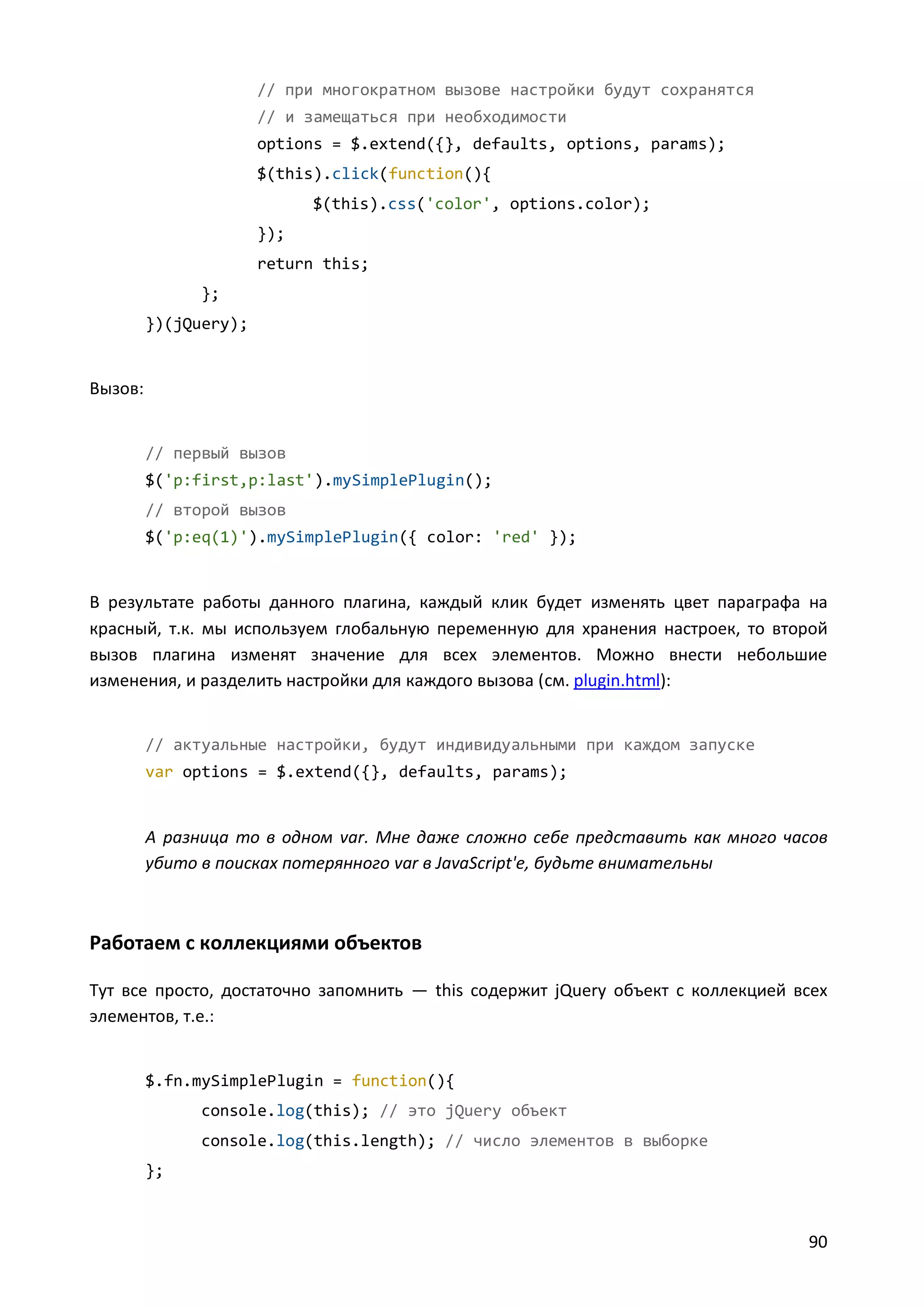 // при многократном вызове настройки будут сохранятся
// и замещаться при необходимости
options = $.extend({}, defaults, options, params);
$(this).click(function(){
$(this).css('color', options.color);
});
return this;
};
})(jQuery);

Вызов:

// первый вызов
$('p:first,p:last').mySimplePlugin();
// второй вызов
$('p:eq(1)').mySimplePlugin({ color: 'red' });

В результате работы данного плагина, каждый клик будет изменять цвет параграфа на
красный, т.к. мы используем глобальную переменную для хранения настроек, то второй
вызов плагина изменят значение для всех элементов. Можно внести небольшие
изменения, и разделить настройки для каждого вызова (см. plugin.html):

// актуальные настройки, будут индивидуальными при каждом запуске
var options = $.extend({}, defaults, params);

А разница то в одном var. Мне даже сложно себе представить как много часов
убито в поисках потерянного var в JavaScript'е, будьте внимательны

Работаем с коллекциями объектов
Тут все просто, достаточно запомнить — this содержит jQuery объект с коллекцией всех
элементов, т.е.:

$.fn.mySimplePlugin = function(){
console.log(this); // это jQuery объект
console.log(this.length); // число элементов в выборке
};

90

 